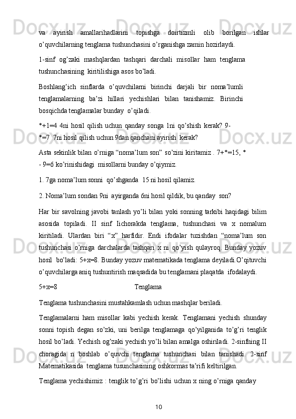 va   ayirish   amallarihadlarini   topishga   doirtizmli   olib   borilgan   ishlar
o’quvchilarning tenglama tushunchasini o’rganishga zamin   hozirlaydi.
1-sinf   og’zaki   mashqlardan   tashqari   darchali   misollar   ham   tenglama
tushunchasining   kiritilishiga   asos   bo’ladi.
Boshlang’ich   sinflarda   o’quvchilarni   birinchi   darjali   bir   noma’lumli
tenglamalarning   ba’zi   hillari   yechishlari   bilan   tanishamiz.   Birinchi
bosqichda   tenglamalar bunday   o’qiladi.
*+1=4   4ni   hosil   qilish   uchun   qanday   songa   1ni   qo’shish   kerak?   9-
*=7   7ni   hosil   qilish   uchun   9dan   qanchani   ayirish   kerak?
Asta sekinlik bilan o’rniga “noma’lum son”   so’zini kiritamiz .   7+*=15,   *
-   9=6   ko’rinishidagi   misollarni   bunday   o’qiymiz.
1. 7ga   noma’lum   sonni   qo’shganda   15   ni   hosil   qilamiz.
2. Noma’lum   sondan   9ni   ayirganda   6ni   hosil   qildik,   bu   qanday   son?
Har  bir  savolning  javobi  tanlash yo’li  bilan   yoki   sonning tarkibi  haqidagi  bilim
asosida   topiladi.   II   sinf   Iichorakda   tenglama,   tushunchasi   va   x   nomalum
kiritiladi.   Ulardan   biri   “x”   harfidir.   Endi   ifodalar   tuzishdan   “noma’lum   son
tushunchasi   o’rniga   darchalarda   tashqari   x   ni   qo’yish   qulayroq.   Bunday   yozuv
hosil   bo’ladi: 5+x=8. Bunday yozuv matematikada tenglama   deyiladi.O’qituvchi
o’quvchilarga aniq tushuntirish   maqsadida bu tenglamani   plaqatda   ifodalaydi.
5+x=8 Tenglama
Tenglama   tushunchasini   mustahkamlash   uchun   mashqlar   beriladi.
Tenglamalarni   ham   misollar   kabi   yechish   kerak.   Tenglamani   yechish   shunday
sonni   topish   degan   so’zki,   uni   berilga   tenglamaga   qo’yilganida   to’g’ri   tenglik
hosil bo’ladi. Yechish   og’zaki yechish yo’li bilan   amalga oshiriladi. 2-sinfning   II
choragida   n   boshlab   o’quvchi   tenglama   tushunchasi   bilan   tanishadi.   2-sinf
Matematikasida   tenglama   tusunchasining   oshkormas ta’rifi   keltirilgan.
Tenglama yechishimiz : tenglik to’g’ri bo’lishi uchun x ning o’rniga qanday
10 