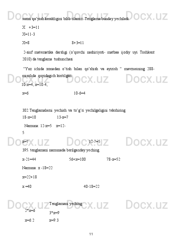 sonni   qo’yish   kerakligini   bilib   olamiz.   Tenglama   bunday   yechiladi.
X   +3=11
X=11-3
X=8 8+3=11
2-sinf   matematika   darsligi   (o’quvchi   nashiriyoti-   matbaa   ijodiy   uyi   Toshkent
2010)   da   tenglama   tushunchasi
“Yuz   ichida   xonadan   o’tish   bilan   qo’shish   va   ayirish   “   mavzusining   288-
misolida   quyidagich kiritilgan.
10-x=4,   x=10-4,
x=6 10-6=4
302.Tenglamalarni   yechish   va   to’g’ri   yechilgaligini   tekshiring
18-x=10 13-x=7
  Namuna: 12-x=5      x=12-
5
x=7 12-7=5
395.   tenglamani   namunada   berilganday   yeching.
x-21=44 56+x=100 78-x=52
Namuna:   x   -18=22
x=22+18
x   =40 40-18=22
2*x=6 Tenglamani   yeching
3*x=9
x=6:2 x=9:3
11 