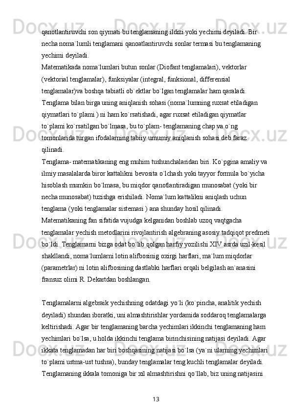 qanotlantiruvchi son qiymati bu tenglamaning ildizi yoki yechimi deyiladi. Bir 
necha noma`lumli tenglamani qanoatlantiruvchi sonlar termasi bu tenglamaning 
yechimi deyiladi.
Matematikada noma`lumlari butun sonlar (Diofant tenglamalari), vektorlar 
(vektorial tenglamalar), funksiyalar (integral, funksional, differensial 
tenglamalar)va boshqa tabiatli ob`ektlar bo`lgan tenglamalar ham qaraladi. 
Tenglama bilan birga uning aniqlanish sohasi (noma`lumning ruxsat etiladigan 
qiymatlari to`plami ) ni ham ko`rsatishadi, agar ruxsat etiladigan qiymatlar 
to`plami ko`rsatilgan bo`lmasa, bu to`plam- tenglamaning chap va o`ng 
tomonlarida turgan ifodalarning tabiiy umumiy aniqlanish sohasi deb faraz 
qilinadi.
Tenglama- matematikaning eng muhim tushunchalaridan biri. Ko`pgina amaliy va 
ilmiy masalalarda biror kattalikni bevosita o`lchash yoki tayyor formula bo`yicha 
hisoblash mumkin bo`lmasa, bu miqdor qanotlantiradigan munosabat (yoki bir 
necha munosabat) tuzishga erishiladi. Noma`lum kattalikni aniqlash uchun 
tenglama (yoki tenglamalar sistemasi ) ana shunday hosil qilinadi.
Matematikaning fan sifatida vujudga kelganidan boshlab uzoq vaqtgacha 
tenglamalar yechish metodlarini rivojlantirish algebraning asosiy tadqiqot predmeti
bo`ldi. Tenglamarni bizga odat bo`lib qolgan harfiy yozilishi XIV   asrda uzil-kesil 
shakllandi , noma`lumlarni lotin alifbosinig oxirgi   harflari, ma`lum miqdorlar 
(parametrlar) ni lotin alifbosining dastlabki   harflari orqali belgilash an`anasini 
fransuz olimi R. Dekartdan boshlangan.
Tenglamalarni algebraik yechishning odatdagi yo`li (ko`pincha, analitik yechish 
deyiladi) shundan iboratki, uni almashtirishlar yordamida soddaroq tenglamalarga 
keltirishadi. Agar bir tenglamaning barcha yechimlari ikkinchi tenglamaning ham 
yechimlari bo`lsa, u holda ikkinchi tenglama birinchisining natijasi deyiladi. Agar 
ikkata tenglamadan har biri boshqasining natijasi bo`lsa (ya`ni ularning yechimlari 
to`plami ustma-ust tushsa), bunday tenglamalar teng kuchli tenglamalar deyiladi. 
Tenglamaning ikkala tomoniga bir xil almashtirishni qo`llab, biz uning natijasini 
13 