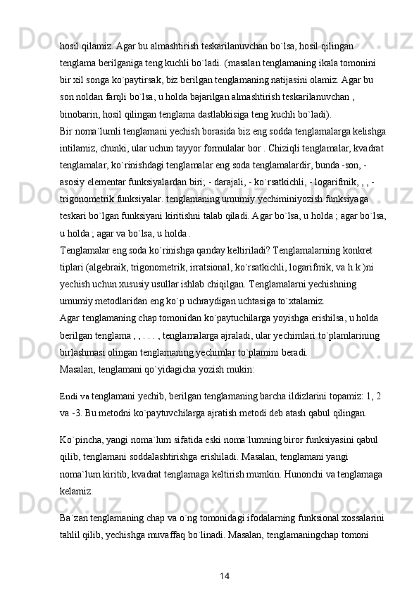 hosil qilamiz. Agar bu almashtirish teskarilanuvchan bo`lsa, hosil qilingan 
tenglama berilganiga teng kuchli bo`ladi. (masalan tenglamaning ikala tomonini 
bir xil songa ko`paytirsak, biz berilgan tenglamaning natijasini olamiz. Agar bu 
son noldan farqli bo`lsa, u holda bajarilgan   almashtirish teskarilanuvchan   , 
binobarin, hosil qilingan tenglama dastlabkisiga teng kuchli bo`ladi).
Bir noma`lumli tenglamani yechish borasida biz eng sodda tenglamalarga kelishga 
intilamiz, chunki, ular uchun tayyor formulalar bor . Chiziqli tenglamalar, kvadrat 
tenglamalar,   ko`rinishdagi tenglamalar   eng soda tenglamalardir , bunda   -son,   - 
asosiy elementar funksiyalardan biri;   - darajali,   - ko`rsatkichli,   - logarifmik,   ,   , - 
trigonometrik   funksiyalar.   tenglamaning umumiy yechimini yozish   funksiyaga 
teskari bo`lgan   funksiyani kiritishni talab qiladi. Agar   bo`lsa, u holda   ; agar   bo`lsa, 
u holda   ; agar   va   bo`lsa, u holda   .
Tenglamalar eng soda ko`rinishga qanday keltiriladi? Tenglamalarning konkret 
tiplari (algebraik, trigonometrik,   irratsional , ko`rsatkichli, logarifmik, va h.k )ni 
yechish uchun xususiy usullar ishlab chiqilgan. Tenglamalarni yechishning 
umumiy metodlaridan eng ko`p uchraydigan uchtasiga to`xtalamiz.
Agar   tenglamaning chap tomonidan   ko`paytuchilarga yoyishga erishilsa, u holda 
berilgan tenglama   ,   , . . . ,   tenglamalarga   ajraladi , ular yechimlari to`plamlarining 
birlashmasi olingan tenglamaning yechimlar to`plamini beradi. 
Masalan,   tenglamani qo`yidagicha yozish mukin:
Endi va  tenglamani yechib, berilgan tenglamaning barcha ildizlarini topamiz: 1, 2 
va -3. Bu metodni ko`paytuvchilarga ajratish metodi deb atash qabul qilingan.
Ko`pincha, yangi noma`lum sifatida eski noma`lumning biror funksiyasini qabul 
qilib, tenglamani soddalashtirishga erishiladi. Masalan, tenglamani yangi 
noma`lum kiritib, kvadrat tenglamaga keltirish mumkin. Hunonchi va tenglamaga 
kelamiz.
Ba`zan tenglamaning chap va o`ng tomonidagi ifodalarning funksional xossalarini 
tahlil qilib, yechishga muvaffaq bo`linadi. Masalan, tenglamaningchap tomoni 
14 