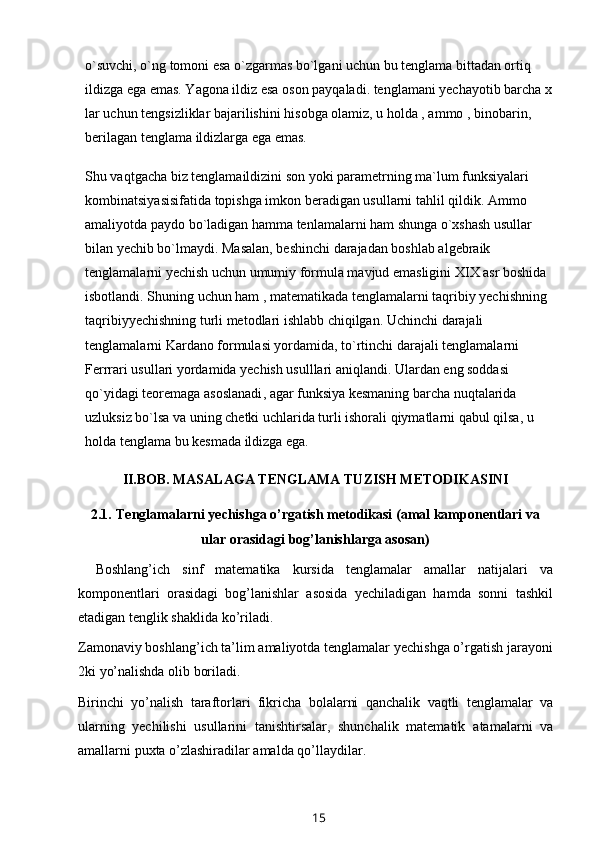 o`suvchi, o`ng tomoni esa o`zgarmas bo`lgani uchun bu tenglama bittadan ortiq 
ildizga ega emas. Yagona ildiz esa oson payqaladi. tenglamani yechayotib barcha x
lar uchun tengsizliklar   bajarilishini hisobga olamiz , u holda , ammo , binobarin, 
berilagan tenglama ildizlarga ega emas.
Shu vaqtgacha biz tenglamaildizini son yoki parametrning ma`lum funksiyalari 
kombinatsiyasisifatida topishga imkon beradigan usullarni tahlil qildik. Ammo 
amaliyotda paydo bo`ladigan hamma tenlamalarni ham shunga o`xshash usullar 
bilan yechib bo`lmaydi. Masalan, beshinchi darajadan boshlab algebraik 
tenglamalarni yechish uchun umumiy formula mavjud emasligini XIX asr boshida 
isbotlandi. Shuning uchun ham , matematikada tenglamalarni taqribiy yechishning 
taqribiyyechishning turli metodlari ishlabb chiqilgan. Uchinchi darajali 
tenglamalarni Kardano formulasi yordamida, to`rtinchi darajali tenglamalarni 
Ferrrari usullari yordamida yechish usulllari aniqlandi. Ulardan eng soddasi 
qo`yidagi   teoremaga asoslanadi , agar funksiya kesmaning barcha nuqtalarida 
uzluksiz bo`lsa va uning chetki uchlarida turli ishorali qiymatlarni qabul qilsa, u 
holda tenglama bu kesmada ildizga ega.
II.BOB.   MASALAGA TENGLAMA TUZISH METODIKASINI
2.1.   Tenglamalarni yechishga o’rgatish metodikasi (amal kamponentlari   va
ular orasidagi   bog’lanishlarga   asosan)
Boshlang’ich   sinf   matematika   kursida   tenglamalar   amallar   natijalari   va
komponentlari   orasidagi   bog’lanishlar   asosida   yechiladigan   hamda   sonni   tashkil
etadigan tenglik shaklida   ko’riladi.
Zamonaviy boshlang’ich ta’lim amaliyotda tenglamalar yechishga o’rgatish   jarayoni
2ki   yo’nalishda   olib boriladi.
Birinchi   yo’nalish   taraftorlari   fikricha   bolalarni   qanchalik   vaqtli   tenglamalar   va
ularning   yechilishi   usullarini   tanishtirsalar,   shunchalik   matematik   atamalarni   va
amallarni   puxta   o’zlashiradilar   amalda   qo’llaydilar.
15 