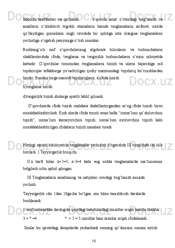 Ikkinchi   tarafdorlari   esa   qachonki o’quvchi   amal   o’rtasidagi   bog’lanish   va
amallarni   o’zlashtirib   tegishli   atamalarni   hamda   tenglamalarni   arifmeti   usulda
qo’llaydigan   qonunlarni   ongli   ravishda   bir   qolibga   sola   olsagina   tenglamalarni
yechishga   o’rgatish   jarayoniga   o’tish   mumkin.
Boshlang’ich   sinf   o’quvchilarning   algebraik   bilimlarni   va   tushunchalarni
shakllantirishda   ifoda,   tenglama   va   tengsizlik   tushunchalarni   o’rnini   nihoyatda
kattadir.   O’quvchilar   tomonidan   tenglamalarni   tuzish   va   ularni   bajarishga   oid
topshiriqlar   tafakkurga   yo’naltirilgan   ijodiy   mazmundagi   topshiriq   ko’rinishlardan
biridir. Bunday turga mansub topshiriqlarni.   a)ifoda   tuzish
b)tenglama   tuzish
d)tengsizlik   tuzish   shularga   ajratib   tahlil   qilinadi.
O’quvchiarda   ifoda   tuzish   malakasi   shakillantirgandan   so’ng   ifoda   tuzish   biroz
murakkablashtiriladi. Endi ularda ifoda tuzish emas balki “noma’lum   qo’shiluvchini
topish”,   noma’lum   kamayuvchini   topish,   noma’lum   ayriluvchini   topish   kabi
murakkablashtirilgan ifodalarni tuzish masalasi   turadi.
Hozirgi zamon uslubiyatida tenglamalar yechishni o’rgatishda III bosqichda   ish   olib
boriladi. I.Tayyorgarlik   bosqichi.
II.x   harfi   bilan   x+2=5,   x-3=4   kabi   eng   sodda   tenglamalarda   ma’lumsonni
belgilash   uchu qabul   qilingan.
III.Tenglamalarni   amallaning   va   natijalari   orsidagi   bog’lanish   asosida
yechish.
Tayyorgarlik   ishi   1dan   10gacha   bo’lgan   son   bilan   tanishtirish   darslarda
boshlanadi.
1-sinf   matematika darsligida quyidagi mavzulardagi misollar orqali tanishi   oladilar.
3   +   *   =4 *   +   2 =   5   misollar   ham   rasmlar   orqali   ifodalanadi.
Sonlar   bir   qavatdagi   darajalarda   yashashadi   sonning   qo’shnisini   nomini   aytish
16 