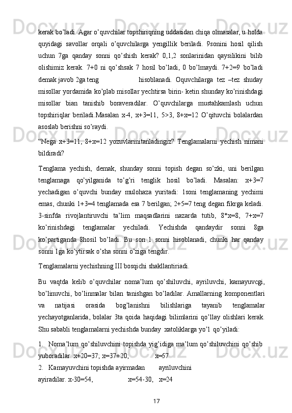 kerak bo’ladi. Agar o’quvchilar topshiriqning uddasidan chiqa olmasalar, u   holda
quyidagi   savollar   orqali   o’quvchilarga   yengillik   beriladi.   9sonini   hosil   qilish
uchun   7ga   qanday   sonni   qo’shish   kerak?   0,1,2   sonlarinidan   qaysilikini   bilib
olishimiz   kerak.   7+0   ni   qo’shsak   7   hosil   bo’ladi,   0   bo’lmaydi.   7+2=9   bo’ladi
demak   javob   2ga   teng hisoblanadi.   Oquvchilarga   tez   –tez   shuday
misollar yordamida ko’plab misollar yechtirsa birin- ketin   shunday   ko’rinishdagi
misollar   bian   tanishib   boraveradilar.   O’quvchilarga   mustahkamlash   uchun
topshiriqlar   beriladi.Masalan   x-4,   x+3=11,   5>3,   8+x=12   O’qituvchi   bolalardan
asoslab berishni   so’raydi.
“Nega   x+3=11,   8+x=12   yozuvlarinitanladingiz?   Tenglamalarni   yechish   nimani
bildiradi?
Tenglama   yechish,   demak,   shunday   sonni   topish   degan   so’zki,   uni   berilgan
tenglamaga   qo’yilganida   to’g’ri   tenglik   hosil   bo’ladi.   Masalan:   x+3=7
yechadigan   o’quvchi   bunday   mulohaza   yuritadi:   1soni   tenglamaning   yechimi
emas, chunki 1+3=4 tenglamada esa 7 berilgan; 2+5=7 teng degan fikrga keladi.
3-sinfda   rivojlantiruvchi   ta’lim   maqsadlarini   nazarda   tutib,   8*x=8,   7+x=7
ko’rinishdagi   tenglamalar   yechiladi.   Yechishda   qandaydir   sonni   8ga
ko’partiganda   8hosil   bo’ladi.   Bu   son   1   sonni   hisoblanadi,   chunki   har   qanday
sonni   1ga   ko’ytirsak   o’sha   sonni   o’ziga   tengdir.
Tenglamalarni   yechishning   III   bosqichi   shakllantiriadi.
Bu   vaqtda   kelib   o’quvchilar   noma’lum   qo’shiluvchi,   ayriluvchi,   kamayuvcgi,
bo’linuvchi,   bo’linmalar   bilan   tanishgan   bo’ladilar.   Amallarning   komponentlari
va   natijasi   orasida   bog’lanishni   bilishlariga   tayanib   tenglamalar
yechayotganlarida,   bolalar   3ta   qoida   haqidagi   bilimlarini   qo’llay   olishlari   kerak.
Shu   sababli   tenglamalarni   yechishda   bunday   xatoliklarga   yo’l   qo’yiladi:
1. Noma’lum   qo’shiluvchini   topishda   yig’idiga  ma’lum   qo’shiluvchini   qo’shib
yuboradilar.   x+20=37;   x=37+20; x=57
2. Kamayuvchini   topishda   ayirmadan ayriluvchini
ayiradilar.   x-30=54, x=54-30, x=24
17 