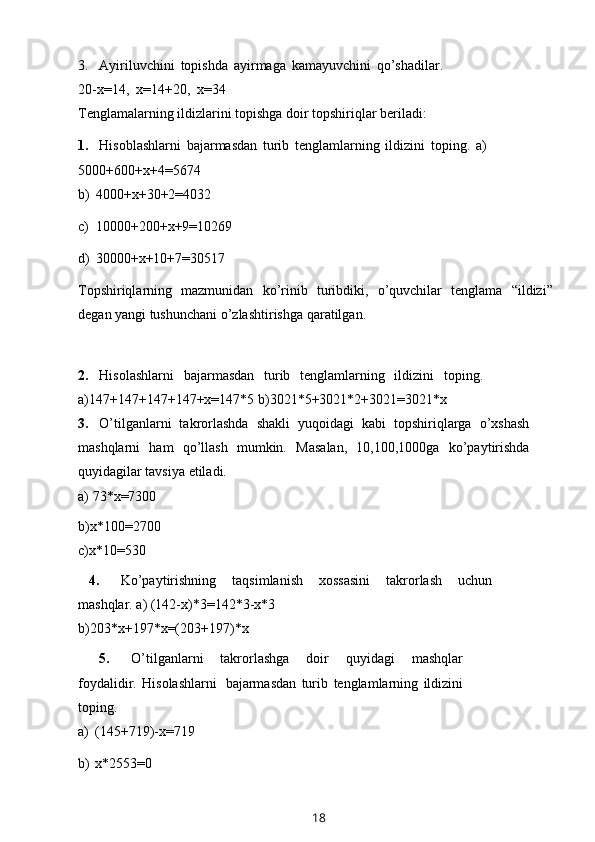 3. Ayiriluvchini   topishda   ayirmaga   kamayuvchini   qo’shadilar.
20-x=14,   x=14+20,   x=34
Tenglamalarning   ildizlarini   topishga   doir   topshiriqlar   beriladi:
1. Hisoblashlarni   bajarmasdan   turib   tenglamlarning   ildizini   toping.   a)
5000+600+x+4=5674
b)   4000+x+30+2=4032
c)   10000+200+x+9=10269
d)   30000+x+10+7=30517
Topshiriqlarning   mazmunidan   ko’rinib   turibdiki,   o’quvchilar   tenglama   “ildizi”
degan   yangi   tushunchani   o’zlashtirishga   qaratilgan.
2. Hisolashlarni   bajarmasdan   turib   tenglamlarning   ildizini   toping.
a)147+147+147+147+x=147*5   b)3021*5+3021*2+3021=3021*x
3. O’tilganlarni   takrorlashda   shakli   yuqoidagi   kabi   topshiriqlarga   o’xshash
mashqlarni   ham   qo’llash   mumkin.   Masalan,   10,100,1000ga   ko’paytirishda
quyidagilar   tavsiya   etiladi.
a)   73*x=7300
b)x*100=2700
c)x*10=530
4. Ko’paytirishning   taqsimlanish   xossasini   takrorlash   uchun
mashqlar.   a)   (142-x)*3=142*3-x*3
b)203*x+197*x=(203+197)*x
5. O’tilganlarni   takrorlashga   doir   quyidagi   mashqlar
foydalidir.   Hisolashlarni   bajarmasdan   turib   tenglamlarning   ildizini
toping.
a)   (145+719)-x=719
b)   x*2553=0
18 
