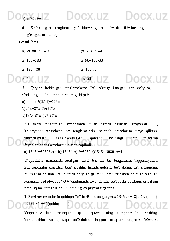 c)   x:7013=0
6. Ko ’rsatilgan   tenglama   juftliklarining   har   birida   ildizlarining
to’g’riligini   isbotlang.
1- usul 2-usul
a)   x+(90+30)=180 (x+90)+30=180
x+120=180 x+90=180-30
x=180-120 x=150-90
x=60 x=60
7. Quyida   keltirilgan   tenglamalarda   “x”   o’rniga   istalgan   son   qo’yilsa,
ifodaning   ikkala   tomoni   ham   teng chiqadi.
a)   x*(27-8)=19*x
b)7*x+8*x=(7+8)*x
c)17*x-8*x=(17-8)*x
1. Bu   kabiy   topshirqlani   muhokama   qilish   hamda   bajarish   jaroyonida   “+”,
ko’paytirish   xossalarini   va   tenglamalarini   bajarish   qoidalariga   rioya   qilishni
takrorlaydilar.   18484:6=3080(4q)   qoldiqli   bo’lishga   doir   misoldan
foydalanib,tenglamalarni   ildizlari   topiladi.
a) 18484=3080*x+4   b)(18484-x):6=3080   c)18484-3080*x=4
O’quvchilar   namunada   berilgan   misol   b-n   har   bir   tenglamani   taqqoslaydilar,
kompanentilar   orasidagi   bog’lanishlar   hamda   qoldiqli   bo’lishdagi   natija   haqidagi
bilimlarini   qo’llab   “x”   o’rniga   qo’yiladiga   sonni   oson   ravishda   belgilab   oladilar.
Masalan,  18484=3080*x+4 tenglamada x=6, chunki  bo’luvchi   qoldiqqa   ortirilgan
noto’liq   bo’linma   va   bo’linuchining   ko’paytmasiga   teng.
2. Berilgan misollarda qoldiqni “x” harfi b-n belgilaymiz   1345:74=18(qoldiq. )
10838:342=31(qoldiq. ........ )
Yuqoridagi   kabi   mashqlar   orqali   o’quvchilarning   komponentilar   orasidagi
bog’lanishlar   va   qoldiqli   bo’lishdan   chiqqan   natijalar   haqidagi   bilimlari
19 