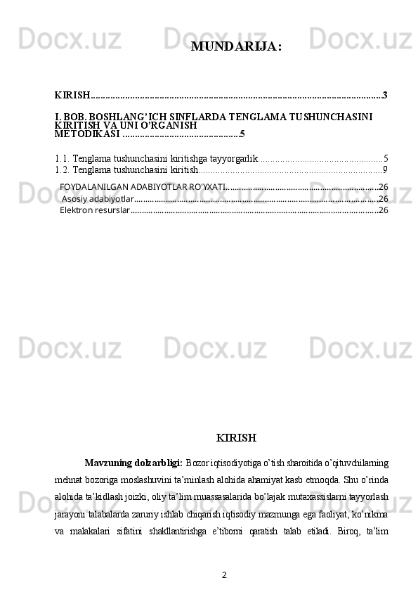 MUNDARIJA:
KIRISH.......................................................................................................................3
I. BOB.   BOSHLANG’ICH SINFLARDA   TENGLAMA TUSHUNCHASINI 
KIRITISH VA UNI O’RGANISH  
METODIKASI  .............. ..................................5
1.1.  Tenglama tushunchasini kiritishga tayyorgarlik ...................................................5
1.2.   Tenglama   tushunchasini   kiritish ...........................................................................9
FOYDALANILGAN ADABIYOTLAR RO'YXATI .................................................................... 26
 Asosiy adabiyotlar. ........................................................................................................... 26
Elektron resurslar .............................................................................................................. 26
KIRISH
Mavzuning dolzarbligi:  Bozor iqtisodiyotiga o’tish sharoitida o’qituvchilarning
mehnat  bozoriga moslashuvini ta’minlash alohida ahamiyat kasb etmoqda. Shu o’rinda
alohida ta’kidlash joizki, oliy ta’lim muassasalarida bo’lajak  mutaxassislarni tayyorlash
jarayoni talabalarda zaruriy ishlab chiqarish iqtisodiy mazmunga ega faoliyat, ko’nikma
va   malakalari   sifatini   sh akllantirishga   e’tiborni   qaratish   talab   etiladi.   Biroq,   ta’lim
2 