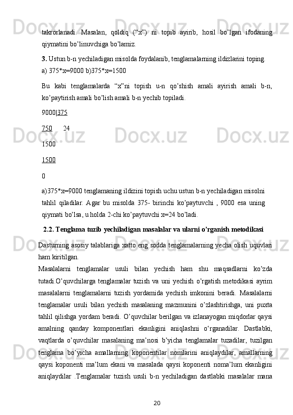 takrorlanadi.   Masalan,   qoldiq   (“x”)   ni   topib   ayirib,   hosil   bo’lgan   ifodaning
qiymatini bo’linuvchiga   bo’lamiz.
3. Ustun   b-n   yechiladigan   misolda   foydalanib,   tenglamalarning   ildizlarini   toping.
a) 375*x=9000   b)375*x=1500
Bu   kabi   tenglamalarda   “x”ni   topish   u-n   qo’shish   amali   ayirish   amali   b-n,
ko’paytirish   amali   bo’lish   amali   b-n   yechib topiladi.
9000| 375
750 24
1500
15000
a)375*x=9000 tenglamaning ildizini topish uchu ustun b-n yechiladigan misolni
tahlil   qiladilar.   Agar   bu   misolda   375-   birinchi   ko’paytuvchi   ,   9000   esa   uning
qiymati   bo’lsa,   u   holda   2-chi   ko’paytuvchi   x=24 bo’ladi.
2.2.   Tenglama   tuzib   yechiladigan   masalalar   va   ularni   o’rganish   metodikasi
Dasturning asosiy talablariga xatto eng sodda tenglamalarning yecha olish   uquvlari
ham   kiritilgan.
Masalalarni   tenglamalar   usuli   bilan   yechish   ham   shu   maqsadlarni   ko’zda
tutadi.O’quvchilarga   tenglamalar   tuzish   va   uni   yechish   o’rgatish   metodikasi   ayrim
masalalarni   tenglamalarni   tuzish   yordamida   yechish   imkonini   beradi.   Masalalarni
tenglamalar   usuli   bilan   yechish   masalaning   mazmunini   o’zlashtirishga,   uni   puxta
tahlil qilishga yordam beradi.   O’quvchilar berilgan va   izlanayogan miqdorlar qaysi
amalning   qanday   komponentlari   ekanligini   aniqlashni   o‘rganadilar.   Dastlabki,
vaqtlarda   o’quvchilar   masalaning   ma’nosi   b’yicha   tenglamalar   tuzadilar,   tuzilgan
tenglama   bo’yicha   amallarning   koponentilar   nomlarini   aniqlaydilar,   amallarning
qaysi   koponenti   ma’lum   ekani   va   masalada   qaysi   koponenti   noma’lum   ekanligini
aniqlaydilar   .Tenglamalar   tuzish   usuli   b-n   yechiladigan   dastlabki   masalalar   mana
20 