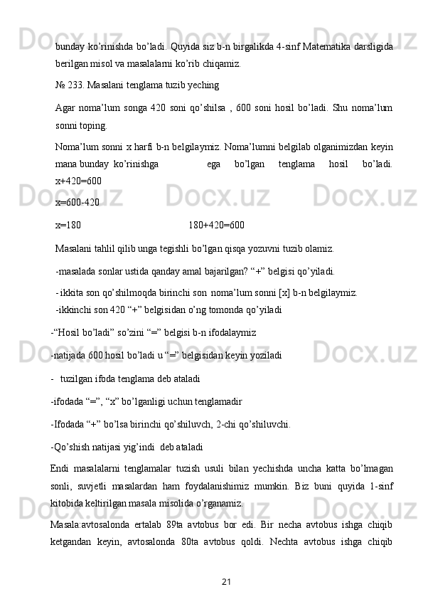 bunday ko’rinishda   bo’ladi. Quyida siz b-n birgalikda 4-sinf Matematika darsligida
berilgan misol   va   masalalarni   ko’rib   chiqamiz.
№   233.   Masalani   tenglama   tuzib   yeching
Agar   noma’lum   songa   420   soni   qo’shilsa   ,   600   soni   hosil   bo’ladi.   Shu   noma’lum
sonni   toping.
Noma’lum sonni   x   harfi b-n belgilaymiz. Noma’lumni belgilab olganimizdan   keyin
mana   bunday   ko’rinishga ega   bo’lgan   tenglama   hosil   bo’ladi.
x+420=600
x=600-420
x=180 180+420=600
Masalani   tahlil   qilib   unga   tegishli   bo’lgan   qisqa   yozuvni   tuzib   olamiz.
-masalada   sonlar   ustida   qanday   amal   bajarilgan?   “+”   belgisi   qo’yiladi.
- ikkita   son   qo’shilmoqda  birinchi   son   noma’lum   sonni   [x]   b-n   belgilaymiz.
-ikkinchi   son   420   “+”   belgisidan   o’ng   tomonda   qo’yiladi
-“Hosil   bo’ladi”   so’zini   “=”   belgisi   b-n   ifodalaymiz
-natijada   600   hosil   bo’ladi   u   “=”   belgisidan   keyin   yoziladi
- tuzilgan   ifoda   tenglama   deb   ataladi
-ifodada   “=”,   “x”   bo’lganligi   uchun   tenglamadir
-Ifodada   “+”   bo’lsa   birinchi   qo’shiluvch,   2-chi   qo’shiluvchi.
-Qo’shish   natijasi   yig’indi   deb   ataladi
Endi   masalalarni   tenglamalar   tuzish   usuli   bilan   yechishda   uncha   katta   bo’lmagan
sonli,   suvjetli   masalardan   ham   foydalanishimiz   mumkin.   Biz   buni   quyida   1-sinf
kitobida   keltirilgan masala   misolida   o’rganamiz.
Masala:avtosalonda   ertalab   89ta   avtobus   bor   edi.   Bir   necha   avtobus   ishga   chiqib
ketgandan   keyin,   avtosalonda   80ta   avtobus   qoldi.   Nechta   avtobus   ishga   chiqib
21 