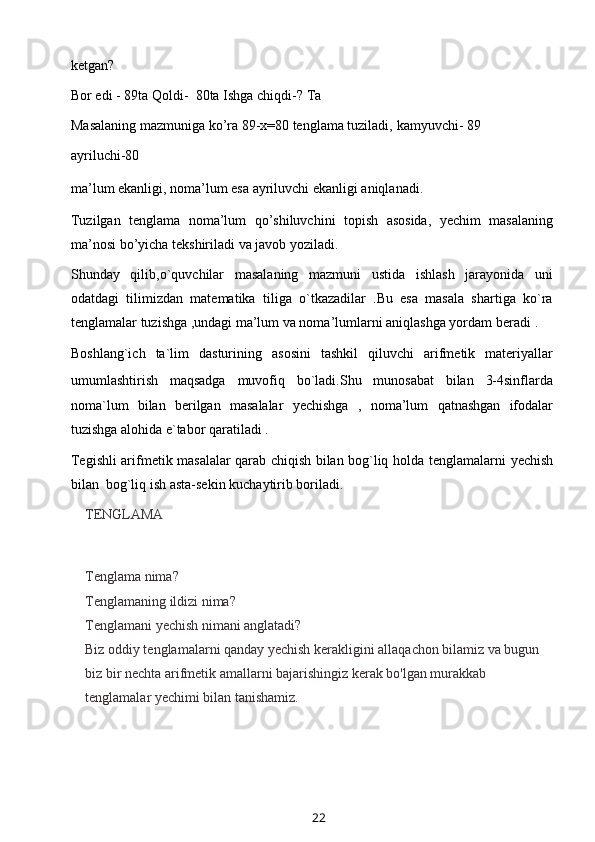 ketgan?
Bor edi   - 89ta   Qoldi-   80ta   Ishga   chiqdi-?   Ta
Masalaning mazmuniga ko’ra 89-x=80 tenglama tuziladi,   kamyuvchi-   89
ayriluchi-80
ma’lum   ekanligi,   noma’lum   esa   ayriluvchi   ekanligi   aniqlanadi.
Tuzilgan   tenglama   noma’lum   qo’shiluvchini   topish   asosida,   yechim   masalaning
ma’nosi   bo’yicha   tekshiriladi   va   javob yoziladi.
Shunday   qilib,o`quvchilar   masalaning   mazmuni   ustida   ishlash   jarayonida   uni
odatdagi   tilimizdan   matematika   tiliga   o`tkazadilar   .Bu   esa   masala   shartiga   ko`ra
tenglamalar tuzishga ,undagi ma’lum va noma’lumlarni aniqlashga yordam   beradi   .
Boshlang`ich   ta`lim   dasturining   asosini   tashkil   qiluvchi   arifmetik   materiyallar
umumlashtirish   maqsadga   muvofiq   bo`ladi.Shu   munosabat   bilan   3-4sinflarda
noma`lum   bilan   berilgan   masalalar   yechishga   ,   noma’lum   qatnashgan   ifodalar
tuzishga   alohida   e`tabor   qaratiladi   .
Tegishli arifmetik masalalar qarab chiqish bilan bog`liq holda   tenglamalarni   yechish
bilan   bog`liq   ish asta-sekin   kuchaytirib boriladi.
TENGLAMA
Tenglama nima?
Tenglamaning ildizi nima?
Tenglamani yechish nimani anglatadi?
Biz oddiy tenglamalarni qanday yechish kerakligini allaqachon bilamiz va bugun 
biz bir nechta arifmetik amallarni bajarishingiz kerak bo'lgan murakkab 
tenglamalar yechimi bilan tanishamiz.
22 