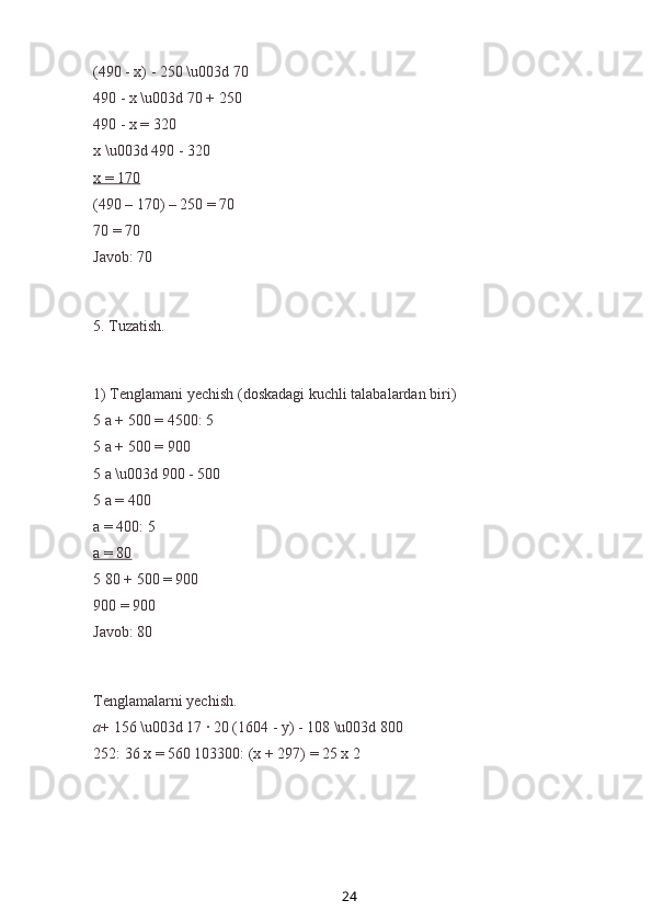 (490 - x) - 250 \u003d 70
490 - x \u003d 70 + 250
490 - x = 320
x \u003d 490 - 320
x = 170
(490 – 170) – 250 = 70
70 = 70
Javob: 70
5. Tuzatish .
1) Tenglamani yechish (doskadagi kuchli talabalardan biri)
5 a + 500 = 4500: 5
5 a + 500 = 900
5 a \u003d 900 - 500
5 a = 400
a = 400: 5
a = 80
5 80 + 500 = 900
900 = 900
Javob: 80
Tenglamalarni yechish.
a + 156 \u003d 17 ∙ 20 (1604 - y) - 108 \u003d 800
252: 36 x = 560 103300: (x + 297) = 25 x 2
24 