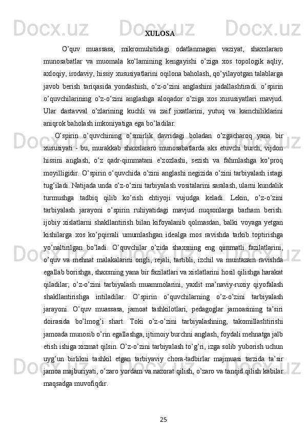 XULOSA
O’quv   muassasa,   mikromuhitidagi   odatlanmagan   vaziyat,   shaxslararo
munosabatlar   va   muomala   ko’lamining   kengayishi   o’ziga   xos   topologik   aqliy,
axloqiy, irodaviy, hissiy xususiyatlarini oqilona baholash, qo’yilayotgan talablarga
javob   berish   tariqasida   yondashish,   o’z-o’zini   anglashini   jadallashtiradi.   o’spirin
o’quvchilarining   o’z-o’zini   anglashga   aloqador   o’ziga   xos   xususiyatlari   mavjud.
Ular   dastavval   o’zlarining   kuchli   va   zaif   jixatlarini,   yutuq   va   kamchiliklarini
aniqrok baholash imkoniyatiga ega bo’ladilar. 
O’spirin   o’quvchining   o’smirlik   davridagi   boladan   o’zgacharoq   yana   bir
xususiyati   -   bu,   murakkab   shaxslararo   munosabatlarda   aks   etuvchi   burch,   vijdon
hissini   anglash,   o’z   qadr-qimmatani   e’zozlashi,   sezish   va   fahmlashga   ko’proq
moyilligidir. O’spirin o’quvchida o’zini anglashi negizida o’zini tarbiyalash istagi
tug’iladi. Natijada unda o’z-o’zini tarbiyalash vositalarini saralash, ularni kundalik
turmushga   tadbiq   qilib   ko’rish   ehtiyoji   vujudga   keladi.   Lekin,   o’z-o’zini
tarbiyalash   jarayoni   o’spirin   ruhiyatidagi   mavjud   nuqsonlarga   barham   berish.
ijobiy   xislatlarni   shakllantirish   bilan   kifoyalanib   qolmasdan,   balki   voyaga   yetgan
kishilarga   xos   ko’pqirrali   umumlashgan   idealga   mos   ravishda   tarkib   toptirishga
yo’naltirilgan   bo’ladi.   O’quvchilar   o’zida   shaxsning   eng   qimmatli   fazilatlarini,
o’quv   va   mehnat   malakalarini   ongli,   rejali,   tartibli,   izchil   va   muntazam   ravishda
egallab borishga, shaxsning yana bir fazilatlari va xislatlarini hosil qilishga harakat
qiladilar;   o’z-o’zini   tarbiyalash   muammolarini,   yaxlit   ma’naviy-ruxiy   qiyofalash
shakllantirishga   intiladilar.   O’spirin   o’quvchilarning   o’z-o’zini   tarbiyalash
jarayoni.   O’quv   muassasa,   jamoat   tashkilotlari,   pedagoglar   jamoasining   ta’siri
doirasida   bo’lmog’i   shart.   Toki   o’z-o’zini   tarbiyalashning,   takomillashtirishi
jamoada munosib o’rin egallashga, ijtimoiy burchni anglash, foydali mehnatga jalb
etish ishiga xizmat qilsin. O’z-o’zini tarbiyalash to’g’ri, izga solib yuborish uchun
uyg’un   birlikni   tashkil   etgan   tarbiyaviy   chora-tadbirlar   majmuasi   tarzida   ta’sir
jamoa majburiyati, o’zaro yordam va nazorat qilish, o’zaro va tanqid qilish kabilar
maqsadga muvofiqdir. 
25 