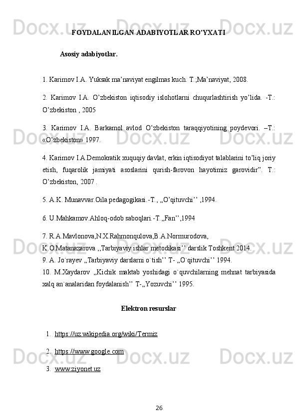 FOYDALANILGAN ADABIYOTLAR RO'YXATI
          Asosiy adabiyotlar.
1. Karimov I.A. Yuksak ma’naviyat engilmas kuch. T.;Ma’naviyat, 2008. 
2.   Karimov   I.A.   O’zbekiston   iqtisodiy   islohotlarni   chuqurlashtirish   yo’lida.   -T.:
O’zbekiston , 2005 
3.   Karimov   I.A.   Barkamol   avlod   O’zbekiston   taraqqiyotining   poydevori.   –T.:
«O’zbekiston» 1997. 
4. Karimov I.A.Demokratik xuquqiy davlat, erkin iqtisodiyot talablarini to’liq joriy
etish,   fuqarolik   jamiyati   asoslarini   qurish-farovon   hayotimiz   garovidir”.   T.:
O’zbekiston, 2007 . 
5. A.K. Munavvar.Oila pedagogikasi.-T., ,,O’qituvchi’’ ,1994. 
6. U.Mahkamov.Ahloq-odob saboqlari.-T.,,Fan’’,1994 
7. R.A.Mavlonova,N.X.Rahmonqulova,B.A.Normurodova, 
K.O.Matanazarova ,,Tarbiyaviy ishlar metodikasi’’ darslik Toshkent 2014. 
9. A. Jo`rayev ,,Tarbiyaviy darslarni o`tish’’ T- ,,O`qituvchi’’ 1994. 
10.   M.Xaydarov   ,,Kichik   maktab   yoshidagi   o`quvchilarning   mehnat   tarbiyasida
xalq an`analaridan foydalanish’’ T-,,Yozuvchi’’ 1995.
Elektron resurslar
  1.   https://uz.wikipedia.org/wiki/Termiz
  2.   https://www.google.com
  3.   www.ziyonet.uz
26 