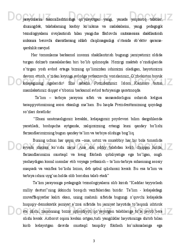 jarayonlarini   takomillashtirishga   qo’yilayotgan   yangi,   yanada   yuqoriroq   talablar,
shuningdek,   talabalarning   kasbiy   ko’nikma   va   malakalarini,   yangi   pedagogik
texnologiyalarni   rivojlantirish   bilan   yangicha   fikrlovchi   mutaxassisni   shakllantirish
imkonini   beruvchi   sharoitlarning   ishlab   chiqilmaganligi   o’rtasida   ob’ektiv   qarama-
qarshilik mavjud. 
Har   tomonlama   barkamol   insonni   shakllantirish   bugungi   jamiyatimiz   oldida
turgan   dolzarb   masalalardan   biri   bo’lib   qolmoqda.   Hozirgi   maktab   o’rindiqlarida
o’tirgan   yosh   avlod   ertaga   bizning   qo’limizdan   ishimizni   oladigan,   hayotimizni
davom ettirib, o’zidan keyingi avlodga yetkazuvchi vorislarimiz, O’zbekiston buyuk
kelajagining   egalaridir!   Shu   sababli   Prezidentimiz   Islom   Karimov   butun
mamlakatimiz diqqat e’tiborini barkamol avlod tarbiyasiga qaratmoqda. 
  Ta’lim   –   tarbiya   jarayoni   sifati   va   samaradorligini   oshirish   kelgusi
taraqqiyotimizning   asosi   ekanligi   ma’lum.   Bu   haqda   Prezidenttimizning   quyidagi
so’zlari ibratlidir:
  “Shuni   unutmasligimiz   kerakki,   kelajagimiz   poydevori   bilim   dargohlarida
yaratiladi,   boshqacha   aytganda,   xalqimizning   ertangi   kuni   qanday   bo’lishi
farzandlarimizning bugun qanday ta’lim va tarbiya olishiga bog’liq.
  Buning   uchun   har   qaysi   ota   –ona,   ustoz   va   murabbiy   har   bir   bola   timsolida
avvalo   shaxsni   ko’rishi   zarur.   Ana   shu   oddiy   talabdan   kelib   chiqqan   holda,
farzandlarimizni   mustaqil   va   keng   fikrlash   qobiliyatiga   ega   bo’lgan,   ongli
yashaydigan komil insonlar etib voyaga yetkazish – ta’lim-tarbiya sohasining asosiy
maqsadi   va   vazifasi   bo’lishi   lozim,   deb   qabul   qilishimiz   kerak.   Bu   esa   ta’lim   va
tarbiya ishini uyg’un holda olib borishni talab etadi” 
  Ta’lim jarayoniga pedagogik texnologiyalarni olib kirish “Kadrlar tayyorlash
milliy   dasturi”ning   ikkinchi   bosqich   vazifalaridan   biridir.   Ta’lim   -   kelajakdagi
muvaffaqiyatlar   kaliti   ekan,   uning   mahsuli   sifatida   bugungi   o’quvchi   kelajakda
huquqiy-demokratik   jamiyat   a’zosi   sifatida   bu   jamiyat   hayotida   to’laqonli   ishtirok
eta   olishi,   zamonning   bozor   iqtisodiyoti   qo’yayotgan   talablariga   to’la   javob   bera
olishi kerak. Axborot oqimi keskin ortgan,turli yangiliklar hayotimizga shitob bilan
kirib   kelayotgan   davrda   mustaqil   tanqidiy   fikrlash   ko’nikmalariga   ega
3 