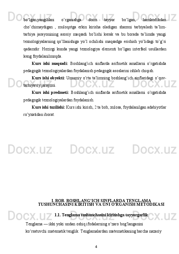 bo’lgan,yangilikni   o’rganishga   doim   tayyor   bo’lgan,   hamkorlikdan
cho’chimaydigan   ,   muloqotga   erkin   kirisha   oladigan   shaxsni   tarbiyalash   ta’lim-
tarbiya   jarayonining   asosiy   maqsadi   bo’lishi   kerak   va   bu   borada   ta’limda   yangi
texnologiyalarning   qo’llanishiga   yo’l   ochilishi   maqsadga   erishish   yo’lidagi   to’g’ri
qadamdir.   Hozirgi   kunda   yangi   texnologiya   elementi   bo’lgan   interfaol   usullardan
keng foydalanilmoqda.
Kurs   ishi   maqsadi:   Boshlang’ich   sinflarda   arifmetik   amallarni   o’rgatishda
pedagogik texnologiyalardan foydalanish pedagogik asoslarini ishlab chiqish.
Kurs ishi obyekti:   U mumiy o’rta ta’limning boshlang’ich sinflaridagi o’quv-
tarbiyaviy jarayoni . 
Kurs   ishi   predmeti:   B oshlang’ich   sinflarda   a rifmetik   amallarni   o’rgatishda
pedagogik texnologiyalardan foydalanish.
Kurs ishi tuzilishi:  Kurs ishi  kirish,  2  ta bob, xulosa, foydalanilgan adabiyotlar
ro’yxatidan iborat. 
I. BOB.   BOSHLANG’ICH SINFLARDA   TENGLAMA
TUSHUNCHASINI KIRITISH VA UNI O’RGANISH   METODIKASI
1.1.  Tenglama tushunchasini kiritishga tayyorgarlik
Tenglama   — ikki yoki undan oshiq   ifodalarning   o zaro bog langanini ʻ ʻ
ko rsatuvchi	
ʻ   matematik   tenglik. Tenglamalardan matematikaning barcha nazariy 
4 