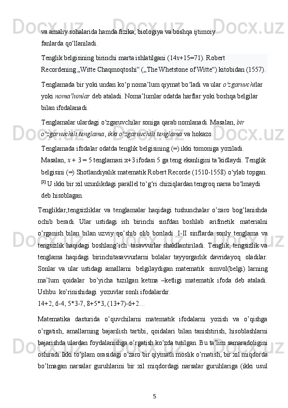 va amaliy sohalarida hamda   fizika ,   biologiya   va boshqa   ijtimoiy 
fanlarda   qo llaniladi. ʻ
Tenglik belgisining birinchi marta ishlatilgani (14 x +15=71).   Robert 
Recordening   „Witte Chaqmoqtoshi“ („The Whetstone of Witte“) kitobidan (1557).
Tenglamada bir yoki undan ko p noma lum qiymat bo ladi va ular	
ʻ ʼ ʻ   o zgaruvchi	ʻ lar 
yoki   noma lumlar	
ʼ   deb ataladi. Noma lumlar odatda	ʼ   harflar   yoki boshqa belgilar 
bilan ifodalanadi.
Tenglamalar ulardagi o zgaruvchilar soniga qarab nomlanadi. Masalan,	
ʻ   bir 
o zgaruvchili tenglama	
ʻ ,   ikki o zgaruvchili tenglama	ʻ   va hokazo.
Tenglamada ifodalar odatda tenglik belgisining (=) ikki tomoniga yoziladi. 
Masalan,   x   + 3 = 5 tenglamasi x+3 ifodasi 5 ga teng ekanligini ta kidlaydi. Tenglik	
ʼ
belgisini (=)   Shotlandiyalik   matematik   Robert Recorde   (1510-1558) o ylab topgan.	
ʻ
[2]
  U ikki bir xil uzunlikdagi parallel   to g ri chiziqlardan	
ʻ ʻ   tengroq narsa bo lmaydi 	ʻ
deb hisoblagan.
Tengliklar,tengsizliklar   va   tenglamalar   haqidagi   tushunchalar   o’zaro   bog’lanishda
ochib   beradi.   Ular   ustidagi   ish   birinchi   sinfdan   boshlab   arifmetik   materialni
o’rganish   bilan   bilan   uzviy   qo’shib   olib   boriladi.   I-II   sinflarda   sonly   tenglama   va
tengsizlik haqidagi   boshlang’ich   tasavvurlar   shakllantiriladi. Tenglik, tengsizlik va
tenglama   haqidagi   birinchitasavvurlarni   bolalar   tayyorgarlik   davridayoq   oladilar.
Sonlar   va   ular   ustidagi   amallarni   belgilaydigan   matematik   simvol(belgi)   larning
ma’lum   qoidalar   bo’yicha   tuzilgan   ketma   –ketligi   matematik   ifoda   deb   ataladi.
Ushbu   ko’rinishidagi   yozuvlar   sonli   ifodalardir.
14+2,   6-4,   5*3-7,   8+5*3,   (13+7)-6+2…
Matematika   dasturida   o’quvchilarni   matematik   ifodalarni   yozish   va   o’qishga
o’rgatish,   amallarning   bajarilish   tartibi,   qoidalari   bilan   tanishtirish,   hisoblashlarni
bajarishda ulardan   foydalanishga o’rgatish ko’zda tutilgan. Bu   ta’lim samaradoligini
oshiradi.Ikki   to’plam orasidagi o’zaro bir qiymatli   moslik o’rnatish, bir   xil   miqdorda
bo’lmagan   narsalar   guruhlarini   bir   xil   miqdordagi   narsalar   guruhlariga   (ikki   usul
5 