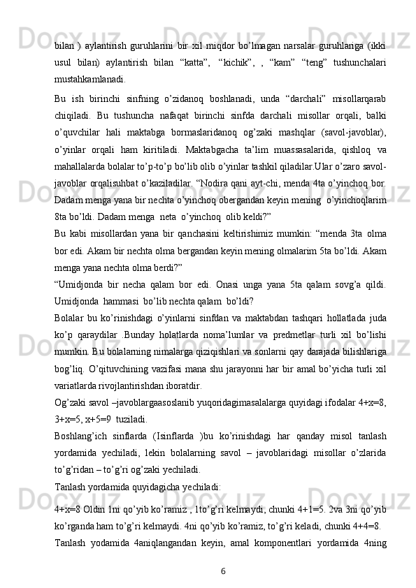 bilan   )   aylantirish   guruhlarini   bir   xil   miqdor   bo’lmagan   narsalar   guruhlariga   (ikki
usul   bilan)   aylantirish   bilan   “katta”,   “kichik”,   ,   “kam”   “teng”   tushunchalari
mustahkamlanadi.
Bu   ish   birinchi   sinfning   o’zidanoq   boshlanadi,   unda   “darchali”   misollarqarab
chiqiladi.   Bu   tushuncha   nafaqat   birinchi   sinfda   darchali   misollar   orqali,   balki
o’quvchilar   hali   maktabga   bormaslaridanoq   og’zaki   mashqlar   (savol-javoblar),
o’yinlar   orqali   ham   kiritiladi.   Maktabgacha   ta’lim   muassasalarida,   qishloq   va
mahallalarda bolalar to’p-to’p bo’lib olib o’yinlar tashkil qiladilar.Ular o’zaro   savol-
javoblar   orqalisuhbat o’kaziladilar. “Nodira qani ayt-chi, menda   4ta   o’yinchoq   bor.
Dadam menga yana bir nechta o’yinchoq obergandan keyin   mening   o’yinchoqlarim
8ta   bo’ldi.   Dadam   menga   neta   o’yinchoq   olib   keldi?”
Bu   kabi   misollardan   yana   bir   qanchasini   keltirishimiz   mumkin:   “menda   3ta   olma
bor edi. Akam   bir   nechta   olma bergandan keyin mening olmalarim 5ta   bo’ldi.   Akam
menga yana nechta   olma berdi?”
“Umidjonda   bir   necha   qalam   bor   edi.   Onasi   unga   yana   5ta   qalam   sovg’a   qildi.
Umidjonda   hammasi   bo’lib nechta qalam   bo’ldi?
Bolalar   bu   ko’rinishdagi   o’yinlarni   sinfdan   va   maktabdan   tashqari   hollatlada   juda
ko’p   qaraydilar   .Bunday   holatlarda   noma’lumlar   va   predmetlar   turli   xil   bo’lishi
mumkin. Bu bolalarning nimalarga qiziqishlari va sonlarni qay   darajada bilishlariga
bog’liq. O’qituvchining vazifasi mana shu jarayonni har   bir   amal   bo’yicha   turli   xil
variatlarda rivojlantirishdan   iboratdir.
Og’zaki savol –javoblargaasoslanib yuqoridagimasalalarga quyidagi ifodalar   4+x=8,
3+x=5,   x+5=9   tuziladi.
Boshlang’ich   sinflarda   (Isinflarda   )bu   ko’rinishdagi   har   qanday   misol   tanlash
yordamida   yechiladi,   lekin   bolalarning   savol   –   javoblaridagi   misollar   o’zlarida
to’g’ridan   – to’g’ri   og’zaki   yechiladi.
Tanlash   yordamida   quyidagicha   yechiladi:
4+x=8 Oldin 1ni qo’yib ko’ramiz , 1to’g’ri kelmaydi, chunki 4+1=5. 2va 3ni   qo’yib
ko’rganda ham to’g’ri kelmaydi. 4ni qo’yib ko’ramiz, to’g’ri keladi,   chunki   4+4=8.
Tanlash   yodamida   4aniqlangandan   keyin,   amal   komponentlari   yordamida   4ning
6 