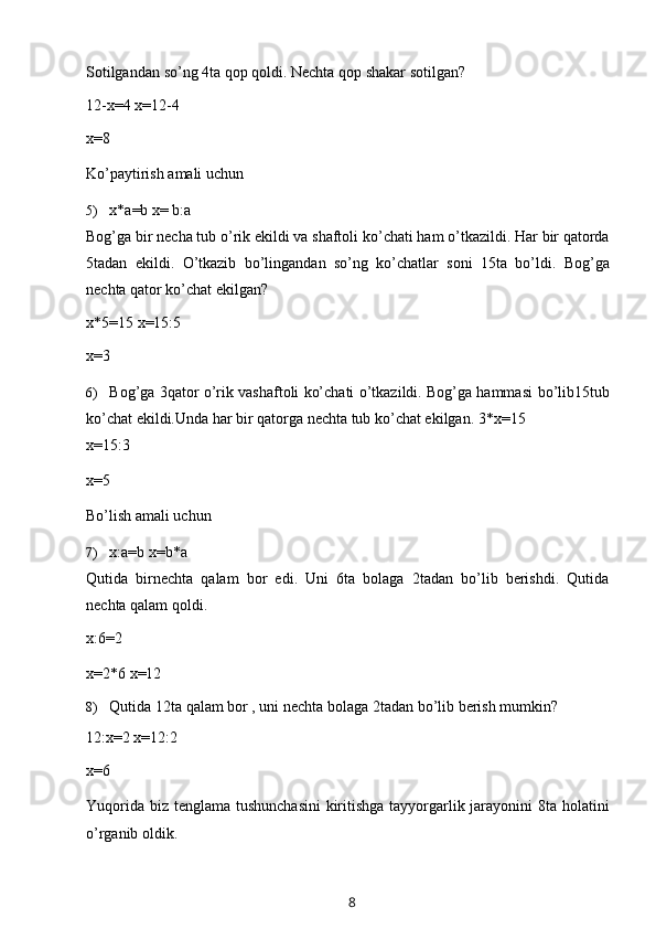 Sotilgandan   so’ng   4ta   qop   qoldi.   Nechta   qop   shakar   sotilgan?
12-x=4   x=12-4
x=8
Ko’paytirish   amali   uchun
5) x*a=b   x=   b:a
Bog ’ ga   bir   necha   tub   o ’ rik   ekildi   va   shaftoli   ko ’ chati   ham   o ’ tkazildi .  Har   bir   qatorda
5 tadan   ekildi .   O ’ tkazib   bo ’ lingandan   so ’ ng   ko ’ chatlar   soni   15 ta   bo ’ ldi .   Bog’ga
nechta   qator   ko’chat   ekilgan?
x*5=15   x=15:5
x=3
6) Bog’ga 3qator o’rik vashaftoli ko’chati o’tkazildi. Bog’ga hammasi   bo’lib15tub
ko’chat ekildi.Unda har bir qatorga nechta tub ko’chat ekilgan.   3*x=15
x=15:3
x=5
Bo’lish   amali   uchun
7) x:a=b   x=b*a
Qutida   birnechta   qalam   bor   edi.   Uni   6ta   bolaga   2tadan   bo’lib   berishdi.   Qutida
nechta   qalam   qoldi.
x:6=2
x=2*6   x=12
8) Qutida   12ta   qalam   bor   ,   uni   nechta   bolaga   2tadan   bo’lib   berish   mumkin?
12:x=2   x=12:2
x=6
Yuqorida biz   tenglama   tushunchasini  kiritishga tayyorgarlik jarayonini 8ta   holatini
o’rganib oldik.
8 