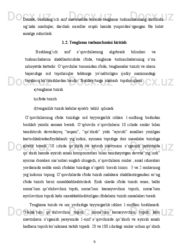 Demak,   boshlang’ich   sinf   matematika   kursida   tenglama   tushunchasining   kiritilishi
og’zaki   mashqlar,   darchali   misollar   orqali   hamda   yuqoridao’rgangan   8ta   holat
amalga   oshiriladi.
1.2.   Tenglama   tushunchasini   kiritish
Boshlang’ich   sinf   o’quvchilarning   algebraik   bilimlari   va
tushunchalarini   shakllantirishda   ifoda,   tenglama   tushunchalarining   o’rni
nihoyatda kattadir.   O’quvchilar tomonidan ifoda, tenglamalar tuzish va ularni
bajarishga   oid   topshiriqlar   takkurga   yo’naltirilgan   ijodiy   mazmundagi
topshiriq   ko’rinishlardan   biridir.   Bunday   turga   mansub   topshiriqlarni   :
a) tenglama   tuzish
b) ifoda   tuzish
d)tengsizlik   tuzish   kabilar   ajratib   tahlil   qilinadi.
O’quvchilarning   ifoda   tuzishga   oid   tayyorgarlik   ishlari   1-sinfning   boshidan
boshlab   yaxshi   samara   beradi.   O’qituvchi   o’quvchilarni   10   ichida   sonlar   bilan
tanishtirish   davridayoq   “raqam”,   “qo’shish”   yoki   “ayirish”   amallari   yozilgan
kartochkalradanfoydalanib   yig’indini,   ayimani   topishga   doir   masalalar   tuzishga
ajratib   boradi.   10   ichida   qo’shish   va   ayirish   mavzusini   o’rganish   jarayonida
qo’shish hamda   ayirish   amali komponentlari   bilan   tanishayotgan   davrda“yig’indi”
ayirma   iboralari   ma’nolari   anglab   olingach, o’quvchilarni sonlar , amal ishoralari
yordamida sodda sonli   ifodalar tuzishga o’rgatib   borish lozim . 5 va 2 sonlarning
yig’indisini   toping.   O’quvchilarda   ifoda   tuzish   malakasi   shakllantirgandan   so’ng
ifoda   tuzish   biroz   murakkablashtiriladi.   Endi   ularda   ifoda   tuzish   emas,   balki
noma’lum   qo’shiluvchini   topsh,   noma’lum   kamayuvchini   topish,   noma’lum
ayriluvchini topish   kabi murakkablashtirilgan ifodalarni tuzish   masalalari   turadi.
Tenglama   tuzish   va   uni   yechishga   tayyorgarlik   ishlari   1-sinfdan   boshlanadi.
“Nama’lum   qo’shiluvchini   topish   ,   noma’lum   kamayuvchini   topish   kabi
mavzularni   o’rganish   jarayonida   1-sinf   o’quvchisida   qo’shish   va   ayirish   amali
hadlarni topish   ko’nikmasi   tarkib topadi. 20 va 100 ichidagi   sonlar uchun qo’shish
9 