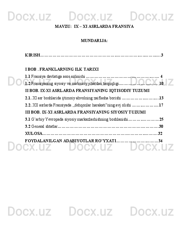 MAVZU:  IX – XI ASRLARDA FRANSIYA
MUNDARIJA:
KIRISH………………………………………………..…………….…..……...….3
I BOB . FRANKLARNING ILK TARIXI 
1.1  Fransiya davlatiga asos solinishi  …………………………….………….….… 4
1.2  Fransiyaning siyosiy va ma'muriy jihatdan tarqoqligi .…………….…...….… 10
II BOB. IX-XI ASRLARDA FRANSIYANING IQTISODIY TUZUMI
2.1.  XI asr boshlarida ijtimoiy ahvolning zaiflasha borishi  ……………..…….….13
2.2.  XII asrlarda Fransiyada ,,dehqonlar harakati”ning avj olishi  …….……….…17
III BOB. IX-XI ASRLARDA FRANSIYANING SIYOSIY TUZUMI
3.1  G’arbiy Yevropada siyosiy markazlashishning boshlanishi ………..…………25
3.2  G е n е ral shtatlar …………………………………………………….………….30
XULOSA…………………………………………………….…………..……….32
FOYDALANILGAN ADABIYOTLAR RO’YXATI………………….………34
  