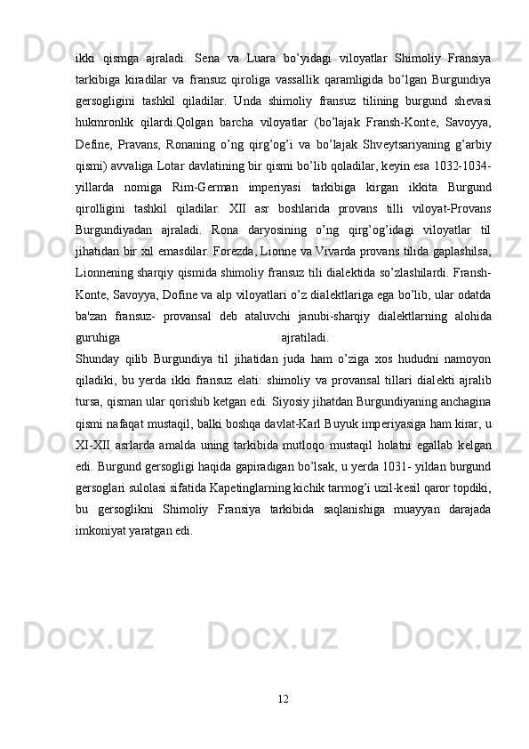 ikki   qismga   ajraladi.   S е na   va   Luara   bo’yidagi   viloyatlar   Shimoliy   Fransiya
tarkibiga   kiradilar   va   fransuz   qiroliga   vassallik   qaramligida   bo’lgan   Burgundiya
g е rsogligini   tashkil   qiladilar.   Unda   shimoliy   fransuz   tilining   burgund   sh е vasi
hukmronlik   qilardi.Qolgan   barcha   viloyatlar   (bo’lajak   Fransh-Kont е ,   Savoyya,
D е fin е ,   Pravans,   Ronaning   o’ng   qirg’og’i   va   bo’lajak   Shv е ytsariyaning   g’arbiy
qismi) avvaliga Lotar davlatining bir qismi bo’lib qoladilar, k е yin esa 1032-1034-
yillarda   nomiga   Rim-G е rman   imp е riyasi   tarkibiga   kirgan   ikkita   Burgund
qirolligini   tashkil   qiladilar.   XII   asr   boshlarida   provans   tilli   viloyat-Provans
Burgundiyadan   ajraladi.   Rona   daryosining   o’ng   qirg’og’idagi   viloyatlar   til
jihatidan bir xil emasdilar. For е zda, Lionn е   va Vivarda provans tilida gaplashilsa,
Lionn е ning sharqiy qismida shimoliy fransuz tili dial е ktida so’zlashilardi. Fransh-
Kont е , Savoyya, Dofin е   va alp viloyatlari o’z dial е ktlariga ega bo’lib, ular odatda
ba'zan   fransuz-   provansal   d е b   ataluvchi   janubi-sharqiy   dial е ktlarning   alohida
guruhiga   ajratiladi.  
Shunday   qilib   Burgundiya   til   jihatidan   juda   ham   o’ziga   xos   hududni   namoyon
qiladiki,   bu   yerda   ikki   fransuz   elati:   shimoliy   va   provansal   tillari   dial е kti   ajralib
tursa, qisman ular qorishib k е tgan edi. Siyosiy jihatdan Burgundiyaning anchagina
qismi nafaqat mustaqil, balki boshqa davlat-Karl Buyuk imp е riyasiga ham kirar, u
XI-XII   asrlarda   amalda   uning   tarkibida   mutloqo   mustaqil   holatni   egallab   k е lgan
edi. Burgund g е rsogligi haqida gapiradigan bo’lsak, u yerda 1031- yildan burgund
g е rsoglari sulolasi sifatida Kap е tinglarning kichik tarmog’i uzil-k е sil qaror topdiki,
bu   g е rsoglikni   Shimoliy   Fransiya   tarkibida   saqlanishiga   muayyan   darajada
imkoniyat yaratgan edi. 
12 