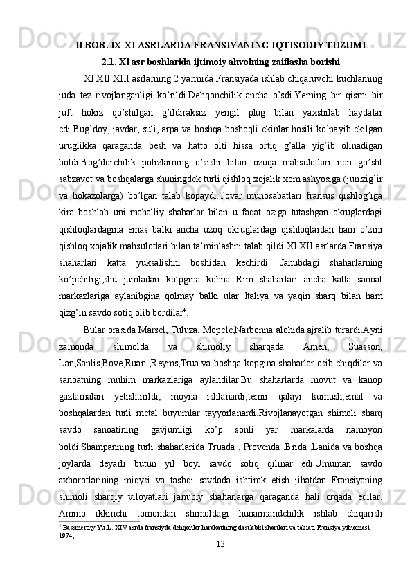 II BOB. IX-XI ASRLARDA FRANSIYANING IQTISODIY TUZUMI
2.1. XI asr boshlarida ijtimoiy ahvolning zaiflasha borishi
XI XII XIII asrlarning 2 yarmida Fransiyada ishlab chiqaruvchi kuchlarning
juda   tez   rivojlanganligi   ko’rildi.Dehqonchilik   ancha   o’sdi.Yerning   bir   qismi   bir
juft   hokiz   qo’shilgan   g’ildiraksiz   yengil   plug   bilan   yaxshilab   haydalar
edi.Bug’doy, javdar, suli, arpa va boshqa boshoqli ekinlar hosili ko’payib ekilgan
uruglikka   qaraganda   besh   va   hatto   olti   hissa   ortiq   g’alla   yig’ib   olinadigan
boldi.Bog’dorchilik   polizlarning   o’sishi   bilan   ozuqa   mahsulotlari   non   go’sht
sabzavot va boshqalarga shuningdek turli qishloq xojalik xom ashyosiga (jun,zig’ir
va   hokazolarga)   bo’lgan   talab   kopaydi.Tovar   munosabatlari   fransus   qishlog’iga
kira   boshlab   uni   mahalliy   shaharlar   bilan   u   faqat   oziga   tutashgan   okruglardagi
qishloqlardagina   emas   balki   ancha   uzoq   okruglardagi   qishloqlardan   ham   o’zini
qishloq xojalik mahsulotlari bilan ta’minlashni talab qildi.XI XII asrlarda Fransiya
shaharlari   katta   yuksalishni   boshidan   kechirdi.   Janubdagi   shaharlarning
ko’pchiligi,shu   jumladan   ko’pgina   kohna   Rim   shaharlari   ancha   katta   sanoat
markazlariga   aylanibgina   qolmay   balki   ular   Italiya   va   yaqin   sharq   bilan   ham
qizg’in savdo sotiq olib bordilar 4
. 
Bular orasida Marsel, Tuluza, Mopele,Narbonna alohida ajralib turardi.Ayni
zamonda   shimolda   va   shimoliy   sharqada   Amen,   Suasson,
Lan,Sanlis,Bove,Ruan ,Reyms,Trua va boshqa kopgina shaharlar osib chiqdilar va
sanoatning   muhim   markazlariga   aylandilar.Bu   shaharlarda   movut   va   kanop
gazlamalari   yetishtirildi,   moyna   ishlanardi,temir   qalayi   kumush,emal   va
boshqalardan   turli   metal   buyumlar   tayyorlanardi.Rivojlanayotgan   shimoli   sharq
savdo   sanoatining   gavjumligi   ko’p   sonli   yar   markalarda   namoyon
boldi.Shampanning turli shaharlarida Truada , Provenda ,Brida ,Lanida va boshqa
joylarda   deyarli   butun   yil   boyi   savdo   sotiq   qilinar   edi.Umuman   savdo
axborotlarining   miqysi   va   tashqi   savdoda   ishtirok   etish   jihatdan   Fransiyaning
shimoli   sharqiy   viloyatlari   janubiy   shaharlarga   qaraganda   hali   orqada   edilar.
Ammo   ikkinchi   tomondan   shimoldagi   hunarmandchilik   ishlab   chiqarish
4
 Bassmertny Yu.L. XIV asrda fransiyda dehqonlar harakatining dastlabki shartlari va tabiati Fransiya yilnomasi 
1974;
13 