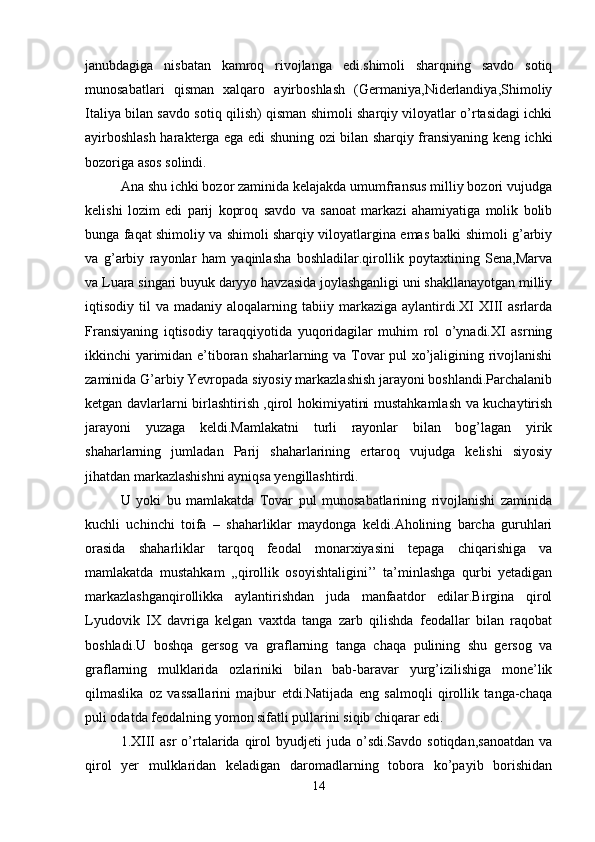 janubdagiga   nisbatan   kamroq   rivojlanga   edi.shimoli   sharqning   savdo   sotiq
munosabatlari   qisman   xalqaro   ayirboshlash   (Germaniya,Niderlandiya,Shimoliy
Italiya bilan savdo sotiq qilish) qisman shimoli sharqiy viloyatlar o’rtasidagi ichki
ayirboshlash harakterga ega edi shuning ozi bilan sharqiy fransiyaning keng ichki
bozoriga asos solindi.
Ana shu ichki bozor zaminida kelajakda umumfransus milliy bozori vujudga
kelishi   lozim   edi   parij   koproq   savdo   va   sanoat   markazi   ahamiyatiga   molik   bolib
bunga faqat shimoliy va shimoli sharqiy viloyatlargina emas balki shimoli g’arbiy
va   g’arbiy   rayonlar   ham   yaqinlasha   boshladilar.qirollik   poytaxtining   Sena,Marva
va Luara singari buyuk daryyo havzasida joylashganligi uni shakllanayotgan milliy
iqtisodiy  til   va  madaniy  aloqalarning  tabiiy  markaziga   aylantirdi.XI  XIII   asrlarda
Fransiyaning   iqtisodiy   taraqqiyotida   yuqoridagilar   muhim   rol   o’ynadi.XI   asrning
ikkinchi yarimidan e’tiboran shaharlarning va Tovar pul xo’jaligining rivojlanishi
zaminida G’arbiy Yevropada siyosiy markazlashish jarayoni boshlandi.Parchalanib
ketgan davlarlarni birlashtirish ,qirol hokimiyatini mustahkamlash va kuchaytirish
jarayoni   yuzaga   keldi.Mamlakatni   turli   rayonlar   bilan   bog’lagan   yirik
shaharlarning   jumladan   Parij   shaharlarining   ertaroq   vujudga   kelishi   siyosiy
jihatdan markazlashishni ayniqsa yengillashtirdi.
U   yoki   bu   mamlakatda   Tovar   pul   munosabatlarining   rivojlanishi   zaminida
kuchli   uchinchi   toifa   –   shaharliklar   maydonga   keldi.Aholining   barcha   guruhlari
orasida   shaharliklar   tarqoq   feodal   monarxiyasini   tepaga   chiqarishiga   va
mamlakatda   mustahkam   ,,qirollik   osoyishtaligini’’   ta’minlashga   qurbi   yetadigan
markazlashganqirollikka   aylantirishdan   juda   manfaatdor   edilar.Birgina   qirol
Lyudovik   IX   davriga   kelgan   vaxtda   tanga   zarb   qilishda   feodallar   bilan   raqobat
boshladi.U   boshqa   gersog   va   graflarning   tanga   chaqa   pulining   shu   gersog   va
graflarning   mulklarida   ozlariniki   bilan   bab-baravar   yurg’izilishiga   mone’lik
qilmaslika   oz   vassallarini   majbur   etdi.Natijada   eng   salmoqli   qirollik   tanga-chaqa
puli odatda feodalning yomon sifatli pullarini siqib chiqarar edi. 
1.XIII   asr   o’rtalarida  qirol  byudjeti  juda  o’sdi.Savdo  sotiqdan,sanoatdan   va
qirol   yer   mulklaridan   keladigan   daromadlarning   tobora   ko’payib   borishidan
14 