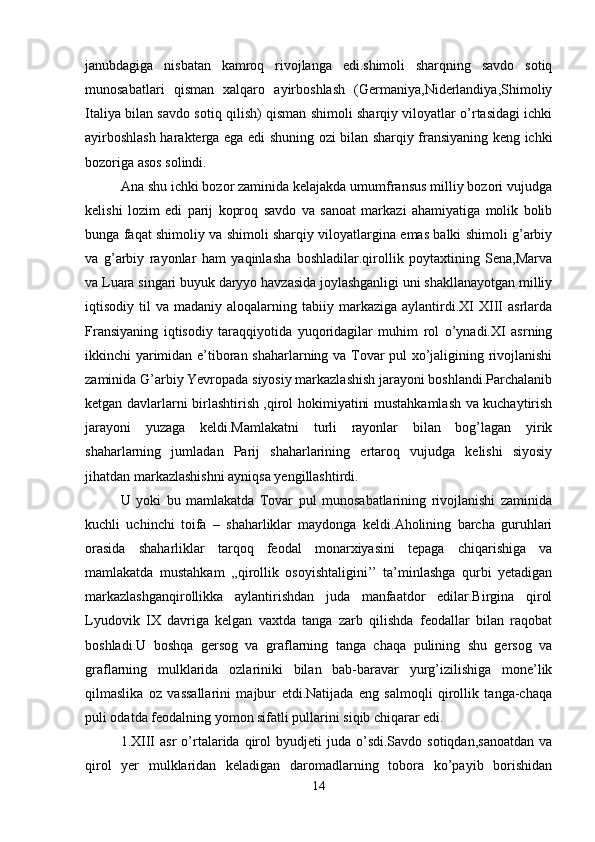 janubdagiga   nisbatan   kamroq   rivojlanga   edi.shimoli   sharqning   savdo   sotiq
munosabatlari   qisman   xalqaro   ayirboshlash   (Germaniya,Niderlandiya,Shimoliy
Italiya bilan savdo sotiq qilish) qisman shimoli sharqiy viloyatlar o’rtasidagi ichki
ayirboshlash harakterga ega edi shuning ozi bilan sharqiy fransiyaning keng ichki
bozoriga asos solindi.
Ana shu ichki bozor zaminida kelajakda umumfransus milliy bozori vujudga
kelishi   lozim   edi   parij   koproq   savdo   va   sanoat   markazi   ahamiyatiga   molik   bolib
bunga faqat shimoliy va shimoli sharqiy viloyatlargina emas balki shimoli g’arbiy
va   g’arbiy   rayonlar   ham   yaqinlasha   boshladilar.qirollik   poytaxtining   Sena,Marva
va Luara singari buyuk daryyo havzasida joylashganligi uni shakllanayotgan milliy
iqtisodiy  til   va  madaniy  aloqalarning  tabiiy  markaziga   aylantirdi.XI  XIII   asrlarda
Fransiyaning   iqtisodiy   taraqqiyotida   yuqoridagilar   muhim   rol   o’ynadi.XI   asrning
ikkinchi yarimidan e’tiboran shaharlarning va Tovar pul xo’jaligining rivojlanishi
zaminida G’arbiy Yevropada siyosiy markazlashish jarayoni boshlandi.Parchalanib
ketgan davlarlarni birlashtirish ,qirol hokimiyatini mustahkamlash va kuchaytirish
jarayoni   yuzaga   keldi.Mamlakatni   turli   rayonlar   bilan   bog’lagan   yirik
shaharlarning   jumladan   Parij   shaharlarining   ertaroq   vujudga   kelishi   siyosiy
jihatdan markazlashishni ayniqsa yengillashtirdi.
U   yoki   bu   mamlakatda   Tovar   pul   munosabatlarining   rivojlanishi   zaminida
kuchli   uchinchi   toifa   –   shaharliklar   maydonga   keldi.Aholining   barcha   guruhlari
orasida   shaharliklar   tarqoq   feodal   monarxiyasini   tepaga   chiqarishiga   va
mamlakatda   mustahkam   ,,qirollik   osoyishtaligini’’   ta’minlashga   qurbi   yetadigan
markazlashganqirollikka   aylantirishdan   juda   manfaatdor   edilar.Birgina   qirol
Lyudovik   IX   davriga   kelgan   vaxtda   tanga   zarb   qilishda   feodallar   bilan   raqobat
boshladi.U   boshqa   gersog   va   graflarning   tanga   chaqa   pulining   shu   gersog   va
graflarning   mulklarida   ozlariniki   bilan   bab-baravar   yurg’izilishiga   mone’lik
qilmaslika   oz   vassallarini   majbur   etdi.Natijada   eng   salmoqli   qirollik   tanga-chaqa
puli odatda feodalning yomon sifatli pullarini siqib chiqarar edi. 
1.XIII   asr   o’rtalarida  qirol  byudjeti  juda  o’sdi.Savdo  sotiqdan,sanoatdan   va
qirol   yer   mulklaridan   keladigan   daromadlarning   tobora   ko’payib   borishidan
14