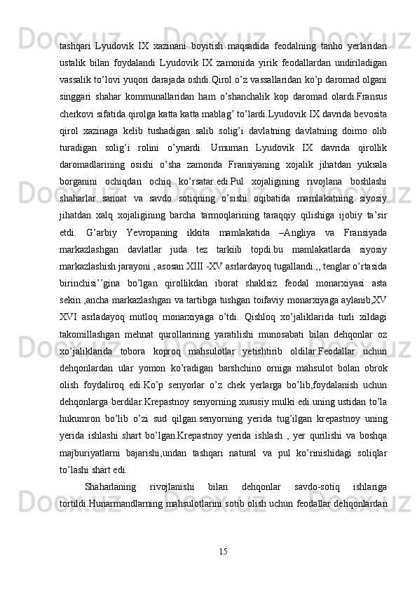 tashqari   Lyudovik   IX   xazinani   boyitish   maqsadida   feodalning   tanho   yerlaridan
ustalik   bilan   foydalandi   Lyudovik   IX   zamonida   yirik   feodallardan   undiriladigan
vassalik to’lovi yuqori darajada oshdi.Qirol o’z vassallaridan ko’p daromad olgani
singgari   shahar   kommunallaridan   ham   o’shanchalik   kop   daromad   olardi.Fransus
cherkovi sifatida qirolga katta katta mablag’ to’lardi.Lyudovik IX davrida bevosita
qirol   xazinaga   kelib   tushadigan   salib   solig’i   davlatning   davlatning   doimo   olib
turadigan   solig’i   rolini   o’ynardi.   Umuman   Lyudovik   IX   davrida   qirollik
daromadlarining   osishi   o’sha   zamonda   Fransiyaning   xojalik   jihatdan   yuksala
borganini   ochiqdan   ochiq   ko’rsatar.edi.Pul   xojaligining   rivojlana   boshlashi
shaharlar   sanoat   va   savdo   sotiqning   o’sishi   oqibatida   mamlakatning   siyosiy
jihatdan   xalq   xojaligining   barcha   tarmoqlarining   taraqqiy   qilishiga   ijobiy   ta’sir
etdi.   G’arbiy   Yevropaning   ikkita   mamlakatida   –Angliya   va   Fransiyada
markazlashgan   davlatlar   juda   tez   tarkiib   topdi.bu   mamlakatlarda   siyosiy
markazlashish jarayoni , asosan XIII -XV asrlardayoq tugallandi.,, tenglar o’rtasida
birinchisi’’gina   bo’lgan   qirollikdan   iborat   shaklsiz   feodal   monarxiyasi   asta
sekin ,ancha markazlashgan va tartibga tushgan toifaviy monarxiyaga aylanib,XV
XVI   asrladayoq   mutloq   monarxiyaga   o’tdi.   Qishloq   xo’jaliklarida   turli   xildagi
takomillashgan   mehnat   qurollarining   yaratilishi   munosabati   bilan   dehqonlar   oz
xo’jaliklarida   tobora   koproq   mahsulotlar   yetishtirib   oldilar.Feodallar   uchun
dehqonlardan   ular   yomon   ko’radigan   barshchino   orniga   mahsulot   bolan   obrok
olish   foydaliroq   edi.Ko’p   senyorlar   o’z   chek   yerlarga   bo’lib,foydalanish   uchun
dehqonlarga berdilar.Krepastnoy senyorning xususiy mulki edi.uning ustidan to’la
hukumron   bo’lib   o’zi   sud   qilgan.senyorning   yerida   tug’ilgan   krepastnoy   uning
yerida   ishlashi   shart   bo’lgan.Krepastnoy   yerida   ishlash   ,   yer   qurilishi   va   boshqa
majburiyatlarni   bajarishi,undan   tashqari   natural   va   pul   ko’rinishidagi   soliqlar
to’lashi shart edi. 
Shaharlaning   rivojlanishi   bilan   dehqonlar   savdo-sotiq   ishlariga
tortildi.Hunarmandlarning mahsulotlarini sotib olish uchun feodallar dehqonlardan
15