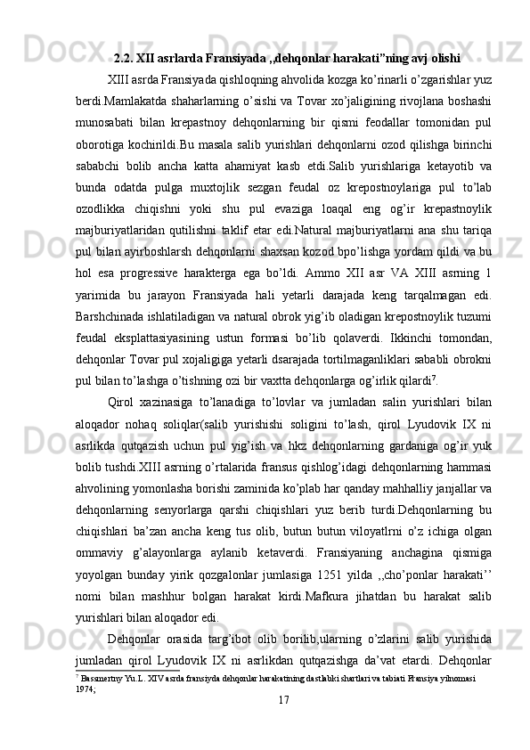 2.2. XII asrlarda Fransiyada ,,dehqonlar harakati”ning avj olishi
XIII asrda Fransiyada qishloqning ahvolida kozga ko’rinarli o’zgarishlar yuz
berdi.Mamlakatda  shaharlarning o’sishi  va Tovar  xo’jaligining rivojlana boshashi
munosabati   bilan   krepastnoy   dehqonlarning   bir   qismi   feodallar   tomonidan   pul
oborotiga kochirildi.Bu masala  salib yurishlari  dehqonlarni  ozod qilishga birinchi
sababchi   bolib   ancha   katta   ahamiyat   kasb   etdi.Salib   yurishlariga   ketayotib   va
bunda   odatda   pulga   muxtojlik   sezgan   feudal   oz   krepostnoylariga   pul   to’lab
ozodlikka   chiqishni   yoki   shu   pul   evaziga   loaqal   eng   og’ir   krepastnoylik
majburiyatlaridan   qutilishni   taklif   etar   edi.Natural   majburiyatlarni   ana   shu   tariqa
pul bilan ayirboshlarsh dehqonlarni shaxsan kozod bpo’lishga yordam qildi va bu
hol   esa   progressive   harakterga   ega   bo’ldi.   Ammo   XII   asr   VA   XIII   asrning   1
yarimida   bu   jarayon   Fransiyada   hali   yetarli   darajada   keng   tarqalmagan   edi.
Barshchinada ishlatiladigan va natural obrok yig’ib oladigan krepostnoylik tuzumi
feudal   eksplattasiyasining   ustun   formasi   bo’lib   qolaverdi.   Ikkinchi   tomondan,
dehqonlar Tovar pul xojaligiga yetarli dsarajada tortilmaganliklari sababli obrokni
pul bilan to’lashga o’tishning ozi bir vaxtta dehqonlarga og’irlik qilardi 7
. 
Qirol   xazinasiga   to’lanadiga   to’lovlar   va   jumladan   salin   yurishlari   bilan
aloqador   nohaq   soliqlar(salib   yurishishi   soligini   to’lash,   qirol   Lyudovik   IX   ni
asrlikda   qutqazish   uchun   pul   yig’ish   va   hkz   dehqonlarning   gardaniga   og’ir   yuk
bolib tushdi.XIII asrning o’rtalarida fransus qishlog’idagi dehqonlarning hammasi
ahvolining yomonlasha borishi zaminida ko’plab har qanday mahhalliy janjallar va
dehqonlarning   senyorlarga   qarshi   chiqishlari   yuz   berib   turdi.Dehqonlarning   bu
chiqishlari   ba’zan   ancha   keng   tus   olib,   butun   butun   viloyatlrni   o’z   ichiga   olgan
ommaviy   g’alayonlarga   aylanib   ketaverdi.   Fransiyaning   anchagina   qismiga
yoyolgan   bunday   yirik   qozgalonlar   jumlasiga   1251   yilda   ,,cho’ponlar   harakati’’
nomi   bilan   mashhur   bolgan   harakat   kirdi.Mafkura   jihatdan   bu   harakat   salib
yurishlari bilan aloqador edi.
Dehqonlar   orasida   targ’ibot   olib   borilib,ularning   o’zlarini   salib   yurishida
jumladan   qirol   Lyudovik   IX   ni   asrlikdan   qutqazishga   da’vat   etardi.   Dehqonlar
7
 Bassmertny Yu.L. XIV asrda fransiyda dehqonlar harakatining dastlabki shartlari va tabiati Fransiya yilnomasi 
1974;
17 