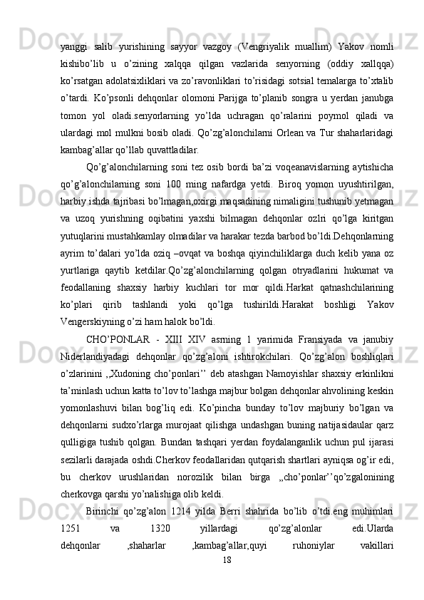 yanggi   salib   yurishining   sayyor   vazgoy   (Vengriyalik   muallim)   Yakov   nomli
kishibo’lib   u   o’zining   xalqqa   qilgan   vazlarida   senyorning   (oddiy   xallqqa)
ko’rsatgan adolatsixliklari va zo’ravonliklari to’risidagi sotsial  temalarga to’xtalib
o’tardi.   Ko’psonli   dehqonlar   olomoni   Parijga   to’planib   songra   u   yerdan   janubga
tomon   yol   oladi.senyorlarning   yo’lda   uchragan   qo’ralarini   poymol   qiladi   va
ulardagi mol mulkni bosib oladi. Qo’zg’alonchilarni Orlean va Tur shaharlaridagi
kambag’allar qo’llab quvattladilar. 
Qo’g’alonchilarning   soni   tez   osib   bordi   ba’zi   voqeanavislarning   aytishicha
qo’g’alonchilarning   soni   100   ming   nafardga   yetdi.   Biroq   yomon   uyushtirilgan,
harbiy ishda tajribasi bo’lmagan,oxirgi maqsadining nimaligini tushunib yetmagan
va   uzoq   yurishning   oqibatini   yaxshi   bilmagan   dehqonlar   ozlri   qo’lga   kiritgan
yutuqlarini mustahkamlay olmadilar va harakar tezda barbod bo’ldi.Dehqonlarning
ayrim  to’dalari yo’lda oziq –ovqat  va boshqa qiyinchiliklarga duch kelib yana oz
yurtlariga   qaytib   ketdilar.Qo’zg’alonchilarning   qolgan   otryadlarini   hukumat   va
feodallaning   shaxsiy   harbiy   kuchlari   tor   mor   qildi.Harkat   qatnashchilarining
ko’plari   qirib   tashlandi   yoki   qo’lga   tushirildi.Harakat   boshligi   Yakov
Vengerskiyning o’zi ham halok bo’ldi. 
CHO’PONLAR   -   XIII   XIV   asrning   1   yarimida   Fransiyada   va   janubiy
Niderlandiyadagi   dehqonlar   qo’zg’aloni   ishtirokchilari.   Qo’zg’alon   boshliqlari
o’zlarinini  ,,Xudoning  cho’ponlari’’   deb  atashgan  Namoyishlar   shaxsiy  erkinlikni
ta’minlash uchun katta to’lov to’lashga majbur bolgan dehqonlar ahvolining keskin
yomonlashuvi   bilan   bog’liq   edi.   Ko’pincha   bunday   to’lov   majburiy   bo’lgan   va
dehqonlarni   sudxo’rlarga   murojaat   qilishga   undashgan   buning   natijasidaular   qarz
qulligiga   tushib   qolgan.   Bundan   tashqari   yerdan   foydalanganlik   uchun   pul   ijarasi
sezilarli darajada oshdi.Cherkov feodallaridan qutqarish shartlari ayniqsa og’ir edi,
bu   cherkov   urushlaridan   norozilik   bilan   birga   ,,cho’ponlar’’qo’zgalonining
cherkovga qarshi yo’nalishiga olib keldi. 
Birinchi   qo’zg’alon   1214   yilda   Berri   shahrida   bo’lib   o’tdi.eng   muhimlari
1251   va   1320   yillardagi   qo’zg’alonlar   edi.Ularda
dehqonlar   ,shaharlar   ,kambag’allar,quyi   ruhoniylar   vakillari
18 