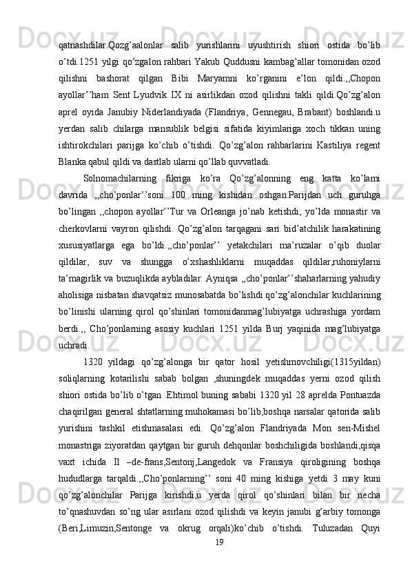 qatnashdilar.Qozg’aalonlar   salib   yurishlarini   uyushtirish   shiori   ostida   bo’lib
o’tdi.1251 yilgi qo’zgalon rahbari Yakub Quddusni kambag’allar tomonidan ozod
qilishni   bashorat   qilgan   Bibi   Maryamni   ko’rganini   e’lon   qildi.,,Chopon
ayollar’’ham   Sent   Lyudvik   IX   ni   asirlikdan   ozod   qilishni   takli   qildi.Qo’zg’alon
aprel   oyida   Janubiy   Niderlandiyada   (Flandriya,   Gennegau,   Brabant)   boshlandi.u
yerdan   salib   chilarga   mansublik   belgisi   sifatida   kiyimlariga   xoch   tikkan   uning
ishtirokchilari   parijga   ko’chib   o’tishdi.   Qo’zg’alon   rahbarlarini   Kastiliya   regent
Blanka qabul qildi va dastlab ularni qo’llab quvvatladi. 
Solnomachilarning   fikriga   ko’ra   Qo’zg’alonning   eng   katta   ko’lami
davrida   ,,cho’ponlar’’soni   100   ming   kishidan   oshgan.Parijdan   uch   guruhga
bo’lingan   ,,chopon   ayollar’’Tur   va   Orleanga   jo’nab   ketishdi,   yo’lda   monastir   va
cherkovlarni   vayron   qilishdi.   Qo’zg’alon   tarqagani   sari   bid’atchilik   harakatining
xususiyatlarga   ega   bo’ldi.,,cho’ponlar’’   yetakchilari   ma’ruzalar   o’qib   duolar
qildilar,   suv   va   shungga   o’xshashliklarni   muqaddas   qildilar,ruhoniylarni
ta’magirlik va buzuqlikda aybladilar. Ayniqsa ,,cho’ponlar’’shaharlarning yahudiy
aholisiga nisbatan shavqatsiz munosabatda bo’lishdi.qo’zg’alonchilar kuchlarining
bo’linishi   ularning   qirol   qo’shinlari   tomonidanmag’lubiyatga   uchrashiga   yordam
berdi.,,   Cho’ponlarning   asosiy   kuchlari   1251   yilda   Burj   yaqinida   mag’lubiyatga
uchradi. 
1320   yildagi   qo’zg’alonga   bir   qator   hosil   yetishmovchiligi(1315yildan)
soliqlarning   kotarilishi   sabab   bolgan   ,shuningdek   muqaddas   yerni   ozod   qilish
shiori ostida bo’lib o’tgan .Ehtimol  buning sababi  1320 yil 28 aprelda Pontuazda
chaqirilgan general shtatlarning muhokamasi bo’lib,boshqa narsalar qatorida salib
yurishini   tashkil   etishmasalasi   edi.   Qo’zg’alon   Flandriyada   Mon   sen-Mishel
monastriga  ziyoratdan  qaytgan  bir   guruh  dehqonlar  boshchiligida   boshlandi,qisqa
vaxt   ichida   Il   –de-frans,Sentonj,Langedok   va   Fransiya   qiroligining   boshqa
hududlarga   tarqaldi.,,Cho’ponlarning’’   soni   40   ming   kishiga   yetdi   3   may   kuni
qo’zg’alonchilar   Parijga   kirishdi,u   yerda   qirol   qo’shinlari   bilan   bir   necha
to’qnashuvdan   so’ng   ular   asirlani   ozod   qilishdi   va   keyin   janubi   g’arbiy   tomonga
(Beri,Limuzin,Sentonge   va   okrug   orqali)ko’chib   o’tishdi.   Tuluzadan   Quyi
19 