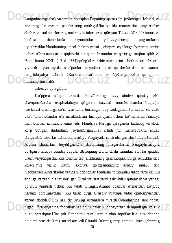 Languduekogacha)   va   janubi   sharqdan   Papaning   qarorgohi   joylashgan   Marsel   va
Avinongacha   avinon   papalarining   asirligi)Ular   yo’lda   manastirlar   ,boy   shahar
aholisi va sud xo’rlarning mol-mulki talon taroj qilingan.Tuluza,Albi,Narbonna va
boshqa   shaharlarda   isyonchilar   yahudiylarning   pogromlarini
uyushtirdilar.Harakatning   qirol   hokimiyatini   ,,chopon   ayollarga’’yordam   berish
uchun   o’lim   azobini   ta’qiqlovchi   bir   qator   farmonlar   chiqarishga   majbur   qildi   va
Papa   Ioann   XXII   (1316   1334)qo’zg’alon   ishtirokchilarini   cherkovdan   chiqarib
yubordi.   Iyun   oyida   cho’ponlar   otryadlari   qirol   qo’shinlaridan   bir   qancha
mag’lubiyatga   uchradi   (Karkasson,Narbonna   va   b)Kuzga   kelib   qo’zg’alon
butunlay bostirildi. 
Jakeriya qo’zgaloni.
Ko’pgina   xalqlar   tarixida   feodallarning   oddiy   aholini   qanday   qilib
shavqatsizlarcha   ekspluatatsiya   qilganini   kuzatish   mumkin.Barcha   huquqlar
merkantil sabalarga ko’ra urushlarni boshlagan boy zodagonlar tomonida edi.vaxti
vaxti   bilan   odamlar   o’z   manfaatlarini   himoya   qilish   uchun   ko’tarilishdi.Fransiya
ham   bundan   mustasno   emas   edi.   Flandriya   Parijga   qaraganda   kattaroq   va   aholi
ko’p   bo’lgan   shaharlarni   joylashtirgan.Ular   sifatli   jun   mahsulotlarni   ishlab
chiqarishdi.tovarlar uchun xom ashyo Angliyada sotib olingan shu tufayli tumanli
Albion   shaharlari   boyitilgan.O’z   davlatining   chegaralarini   kengaytirmoqchi
bo’lgan Fransiya  bunday foydali  ittifoqning oldini  olishi  mumkin edi.Har  qanday
urush   vayrongarchilikka   ,fermer   xo’jaliklarining   qashshoqlashuviga   ochlikka   olib
keladi.Yuz   yillik   urush   jakeriya   qo’zg’alonining   asosiy   sababi   deb
hisoblanadi.Askarlardan tashqari dehqonlar feodallar tomonidan talon taroj qilinib
aholiga kattasoliqlar  tushirilgan.Qirol va ritsarlarni asirlikdan qutqarish va yanggi
qo’shin   yaratish   uchun   pul   talab   qilingan.Ammo   odamlar   o’zlaridan   ko’proq
narsani   berolmaydilar.   Shu   bilan   birga   G’arbiy   yevropa   vabo   epidemiyasidan
aziyat   chekdi.O’lim   har   bir   uyning   ostonasida   turardi.Odamlarning   sabr   toqati
tugadi.   Fransiyaning   feodallarihar   doim   ozlarini   boqayotgan   dehqonlarga   xo’rlik
bilan   qarashgan.Ular   jak   Simpelton   taxallusini   o’ylab   topdilar.Jak   ismi   dehqon
bolalari   orasida   keng   tarqalgan   edi.Chunki   Jakning   orqa   tomoni   kuchli,shuning
20 