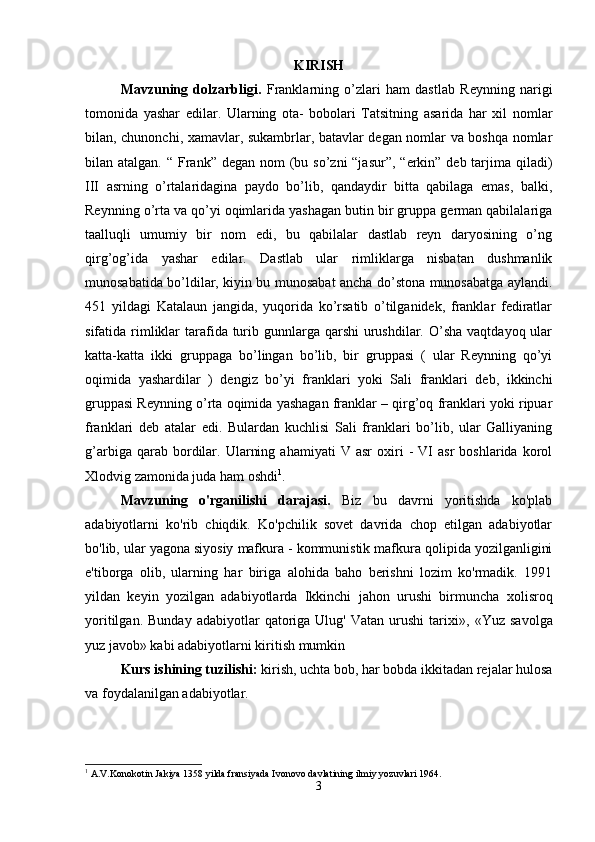 KIRISH
Mavzuning   dolzarbligi.   Franklarning   o’zlari   ham   dastlab   Reynning   narigi
tomonida   yashar   edilar.   Ularning   ota-   bobolari   Tatsitning   asarida   har   xil   nomlar
bilan, chunonchi, xamavlar, sukambrlar, batavlar degan nomlar va boshqa nomlar
bilan atalgan. “ Frank” degan nom  (bu so’zni  “jasur”,  “erkin”  deb tarjima qiladi)
III   asrning   o’rtalaridagina   paydo   bo’lib,   qandaydir   bitta   qabilaga   emas,   balki,
Reynning o’rta va qo’yi oqimlarida yashagan butin bir gruppa german qabilalariga
taalluqli   umumiy   bir   nom   edi,   bu   qabilalar   dastlab   reyn   daryosining   o’ng
qirg’og’ida   yashar   edilar.   Dastlab   ular   rimliklarga   nisbatan   dushmanlik
munosabatida bo’ldilar, kiyin bu munosabat ancha do’stona munosabatga aylandi.
451   yildagi   Katalaun   jangida,   yuqorida   ko’rsatib   o’tilganidek,   franklar   fediratlar
sifatida rimliklar  tarafida turib gunnlarga  qarshi  urushdilar. O’sha  vaqtdayoq ular
katta-katta   ikki   gruppaga   bo’lingan   bo’lib,   bir   gruppasi   (   ular   Reynning   qo’yi
oqimida   yashardilar   )   dengiz   bo’yi   franklari   yoki   Sali   franklari   deb,   ikkinchi
gruppasi Reynning o’rta oqimida yashagan franklar – qirg’oq franklari yoki ripuar
franklari   deb   atalar   edi.   Bulardan   kuchlisi   Sali   franklari   bo’lib,   ular   Galliyaning
g’arbiga   qarab   bordilar.   Ularning   ahamiyati   V  asr   oxiri   -   VI   asr   boshlarida   korol
Xlodvig zamonida juda ham oshdi 1
. 
Mavzuning   o'rganilishi   darajasi.   Biz   bu   davrni   yoritishda   ko'plab
adabiyotlarni   ko'rib   chiqdik.   Ko'pchilik   sovet   davrida   chop   etilgan   adabiyotlar
bo'lib, ular yagona siyosiy mafkura - kommunistik mafkura qolipida yozilganligini
e'tiborga   olib,   ularning   har   biriga   alohida   baho   berishni   lozim   ko'rmadik.   1991
yildan   keyin   yozilgan   adabiyotlarda   Ikkinchi   jahon   urushi   birmuncha   х olisroq
yoritilgan.  Bunday   adabiyotlar   qatoriga  Ulug'   Vatan  urushi   tari х i»,  «Yuz  savolga
yuz javob» kabi adabiyotlarni kiritish mumkin 
Kurs ishining tuzilishi:  kirish, uchta bob, har bobda ikkitadan rejalar hulosa
va foydalanilgan adabiyotlar.
1
 A.V.Konokotin Jakiya 1358 yilda fransiyada Ivonovo davlatining ilmiy yozuvlari 1964.
3