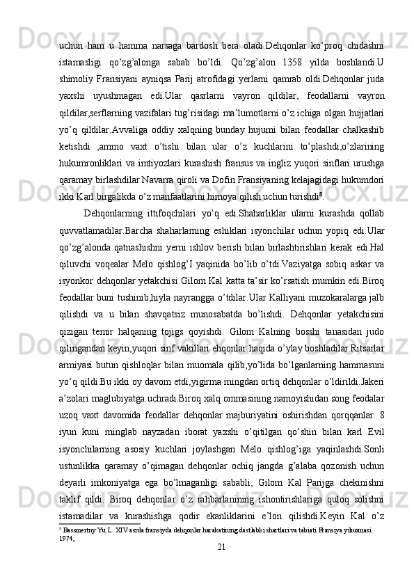 uchun   ham   u   hamma   narsaga   bardosh   bera   oladi.Dehqonlar   ko’proq   chidashni
istamasligi   qo’zg’alonga   sabab   bo’ldi.   Qo’zg’alon   1358   yilda   boshlandi.U
shimoliy   Fransiyani   ayniqsa   Parij   atrofidagi   yerlarni   qamrab   oldi.Dehqonlar   juda
yaxshi   uyushmagan   edi.Ular   qasrlarni   vayron   qildilar,   feodallarni   vayron
qildilar,serflarning vazifalari tug’risidagi ma’lumotlarni o’z ichiga olgan hujjatlari
yo’q   qildilar.Avvaliga   oddiy   xalqning   bunday   hujumi   bilan   feodallar   chalkashib
ketishdi   ,ammo   vaxt   o’tishi   bilan   ular   o’z   kuchlarini   to’plashdi,o’zlarining
hukumronliklari va imtiyozlari kurashish fransus va ingliz yuqori sinflari urushga
qaramay birlashdilar.Navarra qiroli va Dofin Fransiyaning kelajagidagi hukumdori
ikki Karl birgalikda o’z manfaatlarini himoya qilish uchun turishdi 8
. 
Dehqonlarning   ittifoqchilari   yo’q   edi.Shaharliklar   ularni   kurashda   qollab
quvvatlamadilar.Barcha   shaharlarning   eshiklari   isyonchilar   uchun   yopiq   edi.Ular
qo’zg’alonda   qatnashishni   yerni   ishlov   berish   bilan   birlashtirishlari   kerak   edi.Hal
qiluvchi   voqealar   Melo   qishlog’I   yaqinida   bo’lib   o’tdi.Vaziyatga   sobiq   askar   va
isyonkor dehqonlar yetakchisi Gilom Kal katta ta’sir ko’rsatish mumkin edi.Biroq
feodallar buni tushinib,hiyla nayrangga o’tdilar.Ular Kalliyani muzokaralarga jalb
qilishdi   va   u   bilan   shavqatsiz   munosabatda   bo’lishdi.   Dehqonlar   yetakchisini
qizigan   temir   halqaning   tojigs   qoyishdi.   Gilom   Kalning   bosshi   tanasidan   judo
qilingandan keyin,yuqori sinf vakillari ehqonlar haqida o’ylay boshladilar.Ritsarlar
armiyasi   butun   qishloqlar   bilan   muomala   qilib,yo’lida   bo’lganlarning   hammasuni
yo’q qildi.Bu ikki oy davom etdi,yigirma mingdan ortiq dehqonlar o’ldirildi.Jakeri
a’zolari maglubiyatga uchradi.Biroq xalq ommasining namoyishidan song feodalar
uzoq   vaxt   davomida   feodallar   dehqonlar   majburiyatini   oshirishdan   qorqqanlar.   8
iyun   kuni   minglab   nayzadan   iborat   yaxshi   o’qitilgan   qo’shin   bilan   karl   Evil
isyonchilarning   asosiy   kuchlari   joylashgan   Melo   qishlog’iga   yaqinlashdi.Sonli
ustunlikka   qaramay   o’qimagan   dehqonlar   ochiq   jangda   g’alaba   qozonish   uchun
deyarli   imkoniyatga   ega   bo’lmaganligi   sababli,   Gilom   Kal   Parijga   chekinishni
taklif   qildi.   Biroq   dehqonlar   o’z   rahbarlanining   ishontirishlariga   quloq   solishni
istamadilar   va   kurashishga   qodir   ekanliklarini   e’lon   qilishdi.Keyin   Kal   o’z
8
 Bassmertny Yu.L. XIV asrda fransiyda dehqonlar harakatining dastlabki shartlari va tabiati Fransiya yilnomasi 
1974;
21