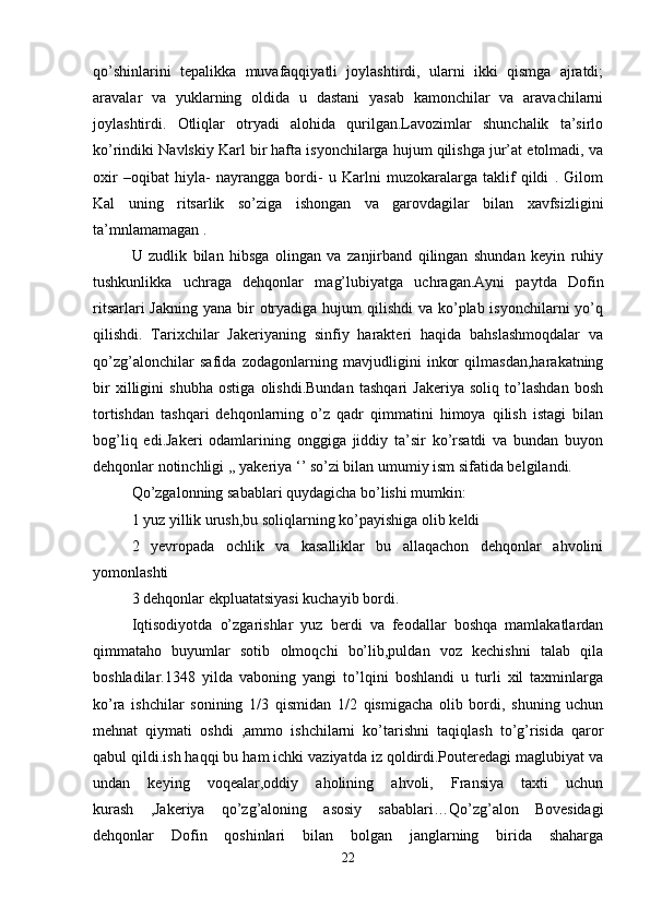 qo’shinlarini   tepalikka   muvafaqqiyatli   joylashtirdi,   ularni   ikki   qismga   ajratdi;
aravalar   va   yuklarning   oldida   u   dastani   yasab   kamonchilar   va   aravachilarni
joylashtirdi.   Otliqlar   otryadi   alohida   qurilgan.Lavozimlar   shunchalik   ta’sirlo
ko’rindiki Navlskiy Karl bir hafta isyonchilarga hujum qilishga jur’at etolmadi, va
oxir   –oqibat   hiyla-   nayrangga   bordi-   u   Karlni   muzokaralarga   taklif   qildi   .   Gilom
Kal   uning   ritsarlik   so’ziga   ishongan   va   garovdagilar   bilan   xavfsizligini
ta’mnlamamagan . 
U   zudlik   bilan   hibsga   olingan   va   zanjirband   qilingan   shundan   keyin   ruhiy
tushkunlikka   uchraga   dehqonlar   mag’lubiyatga   uchragan.Ayni   paytda   Dofin
ritsarlari  Jakning  yana bir  otryadiga hujum  qilishdi  va ko’plab isyonchilarni  yo’q
qilishdi.   Tarixchilar   Jakeriyaning   sinfiy   harakteri   haqida   bahslashmoqdalar   va
qo’zg’alonchilar   safida   zodagonlarning   mavjudligini   inkor   qilmasdan,harakatning
bir   xilligini   shubha   ostiga   olishdi.Bundan   tashqari   Jakeriya   soliq   to’lashdan   bosh
tortishdan   tashqari   dehqonlarning   o’z   qadr   qimmatini   himoya   qilish   istagi   bilan
bog’liq   edi.Jakeri   odamlarining   onggiga   jiddiy   ta’sir   ko’rsatdi   va   bundan   buyon
dehqonlar notinchligi ,, yakeriya ‘’ so’zi bilan umumiy ism sifatida belgilandi. 
Qo’zgalonning sabablari quydagicha bo’lishi mumkin: 
1 yuz yillik urush,bu soliqlarning ko’payishiga olib keldi 
2   yevropada   ochlik   va   kasalliklar   bu   allaqachon   dehqonlar   ahvolini
yomonlashti 
3 dehqonlar ekpluatatsiyasi kuchayib bordi. 
Iqtisodiyotda   o’zgarishlar   yuz   berdi   va   feodallar   boshqa   mamlakatlardan
qimmataho   buyumlar   sotib   olmoqchi   bo’lib,puldan   voz   kechishni   talab   qila
boshladilar.1348   yilda   vaboning   yangi   to’lqini   boshlandi   u   turli   xil   taxminlarga
ko’ra   ishchilar   sonining   1/3   qismidan   1/2   qismigacha   olib   bordi,   shuning   uchun
mehnat   qiymati   oshdi   ,ammo   ishchilarni   ko’tarishni   taqiqlash   to’g’risida   qaror
qabul qildi.ish haqqi bu ham ichki vaziyatda iz qoldirdi.Pouteredagi maglubiyat va
undan   keying   voqealar,oddiy   aholining   ahvoli,   Fransiya   taxti   uchun
kurash   ,Jakeriya   qo’zg’aloning   asosiy   sabablari…Qo’zg’alon   Bovesidagi
dehqonlar   Dofin   qoshinlari   bilan   bolgan   janglarning   birida   shaharga
22 