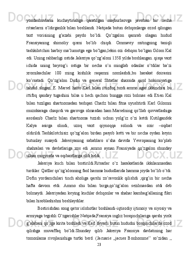 yondashuvlarni   kuchaytirishga   qaratilgan   majburlaovga   javoban   bir   necha
ritsarlarni   o’ldirganlik bilan  boshlandi.  Natijada butun  dehqonlarga ozod  qilingan
taxt   vorisining   g’azabi   paydo   bo’ldi.   Qo’zgalon   qamrab   olagan   hudud
Fransiyaning   shimoliy   qismi   bo’lib   chiqdi.   Ommaviy   mitingning   taniqli
tashkilotchisi harbiy ma’lumotga ega bo’lgan,lekin ozi dehqon bo’lgan Gilom Kal
edi. Uning rahbarligi ostida Jakeriya qo’zg’aloni 1358 yilda boshlangan..qisqa vaxt
ichida   uning   bayrog’i   ostiga   bir   necha   o’n   minglab   odanlar   o’tdilar   ba’zi
xromikachilar   100   ming   kishilik   raqamni   nomlashdi,bu   harakat   doirasini
ko’rsatadi.   Qo’zg’alon   Dofin   va   general   Shtatlar   shaxsida   qirol   hokimiyatiga
tahdid   slogan.   E.   Marsel   hatto   Karl   bilan   ittiofoq   tuzdi.ammo   agar   ikkinchisi   bu
ittifoq   qanday   tugashini   bilsa   u   hech   qachon   bungga   rozi   bolmas   edi   Etien   Kal
bilan   tuzilgan   shartnomadan   tashqari   Charlz   bilan   fitna   uyushtirdi   Karl   Gilomni
muzokaraga chaqirdi va garovga olmasdan ham Marselning qo’llab quvvatlashiga
asoslanib   Charlz   bilan   shartnoma   tuzish   uchun   yolg’iz   o’zi   ketdi   Kutilgandek
Kalya   asirga   olindi,   uzoq   vaxt   qiynoqqa   solindi   va   oxir   –oqibat
oldirildi.Tashkilotchisiz   qo’zg’alon   birdan   pasyib   ketti   va   bir   necha   oydan   keyin
butunlay   susaydi   .Jakeriyaning   sabablaro   o’sha   davrda   Yevropaning   ko’plab
shahralari   va   davlatlariga   xos   edi   ,ammo   aynan   Fransiyada   qo’zgalon   shunday
ulkan miqyosda va oqibaxtlarga olib keldi. 
Jakeriya   kuch   bilan   bostirildi.Ritsarlar   o’z   harakatlarida   ikkilanmasdan
turdilar. Qatllar qo’zg’alonning faol hamma hududlarida hamma joyda bo’lib o’tdi.
Dofin   yordamchilari   tinch   aholiga   qarshi   zo’ravonlik   qilishdi   ;qirg’in   bir   necha
hafta   davom   etdi.   Ammo   shu   bilan   birga,qo’zg’alon   sezilmasdan   otdi   deb
bolmaydi.  Jakeriyadan   keying   kuchlar   dehqonlar   va  shahar   kambag’allaning   fikri
bilan hisoblashishni boshlaydilar. 
Bostirishdan song qator islohotlar boshlandi-iqtisodiy ijtimoiy va siyosiy va
armiyaga tegishli O’zgarishlar.Natijada,Fransiya ingliz bosqinchilariga qarshi yirik
g’alabani qo’lga kirita boshladi va Karl deyarli butun hududni bosqinchilarda ozod
qilishga   muvaffaq   bo’ldi.Shunday   qilib   Jakeriya   Fransiya   davlatining   har
tomonlama   rivojlanishiga   turtki   berd.   (Jacuarie   ,,jacues   Bonhomme’’   so’zidan   ,,
23 