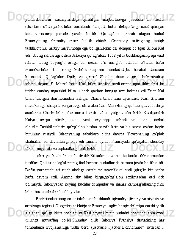 yondashuvlarni   kuchaytirishga   qaratilgan   majburlaovga   javoban   bir   necha
ritsarlarni   o’ldirganlik bilan  boshlandi.  Natijada butun  dehqonlarga ozod  qilingan
taxt   vorisining   g’azabi   paydo   bo’ldi.   Qo’zgalon   qamrab   olagan   hudud
Fransiyaning   shimoliy   qismi   bo’lib   chiqdi.   Ommaviy   mitingning   taniqli
tashkilotchisi harbiy ma’lumotga ega bo’lgan,lekin ozi dehqon bo’lgan Gilom Kal
edi. Uning rahbarligi ostida Jakeriya qo’zg’aloni 1358 yilda boshlangan..qisqa vaxt
ichida   uning   bayrog’i   ostiga   bir   necha   o’n   minglab   odanlar   o’tdilar   ba’zi
xromikachilar   100   ming   kishilik   raqamni   nomlashdi,bu   harakat   doirasini
ko’rsatadi.   Qo’zg’alon   Dofin   va   general   Shtatlar   shaxsida   qirol   hokimiyatiga
tahdid   slogan.   E.   Marsel   hatto   Karl   bilan   ittiofoq   tuzdi.ammo   agar   ikkinchisi   bu
ittifoq   qanday   tugashini   bilsa   u   hech   qachon   bungga   rozi   bolmas   edi   Etien   Kal
bilan   tuzilgan   shartnomadan   tashqari   Charlz   bilan   fitna   uyushtirdi   Karl   Gilomni
muzokaraga chaqirdi va garovga olmasdan ham Marselning qo’llab quvvatlashiga
asoslanib   Charlz   bilan   shartnoma   tuzish   uchun   yolg’iz   o’zi   ketdi   Kutilgandek
Kalya   asirga   olindi,   uzoq   vaxt   qiynoqqa   solindi   va   oxir   –oqibat
oldirildi.Tashkilotchisiz   qo’zg’alon   birdan   pasyib   ketti   va   bir   necha   oydan   keyin
butunlay   susaydi   .Jakeriyaning   sabablaro   o’sha   davrda   Yevropaning   ko’plab
shahralari   va   davlatlariga   xos   edi   ,ammo   aynan   Fransiyada   qo’zgalon   shunday
ulkan miqyosda va oqibaxtlarga olib keldi. 
Jakeriya   kuch   bilan   bostirildi.Ritsarlar   o’z   harakatlarida   ikkilanmasdan
turdilar. Qatllar qo’zg’alonning faol hamma hududlarida hamma joyda bo’lib o’tdi.
Dofin   yordamchilari   tinch   aholiga   qarshi   zo’ravonlik   qilishdi   ;qirg’in   bir   necha
hafta   davom   etdi.   Ammo   shu   bilan   birga,qo’zg’alon   sezilmasdan   otdi   deb
bolmaydi.  Jakeriyadan   keying   kuchlar   dehqonlar   va  shahar   kambag’allaning   fikri
bilan hisoblashishni boshlaydilar. 
Bostirishdan song qator islohotlar boshlandi-iqtisodiy ijtimoiy va siyosiy va
armiyaga tegishli O’zgarishlar.Natijada,Fransiya ingliz bosqinchilariga qarshi yirik
g’alabani qo’lga kirita boshladi va Karl deyarli butun hududni bosqinchilarda ozod
qilishga   muvaffaq   bo’ldi.Shunday   qilib   Jakeriya   Fransiya   davlatining   har
tomonlama   rivojlanishiga   turtki   berd.   (Jacuarie   ,,jacues   Bonhomme’’   so’zidan   ,,
23