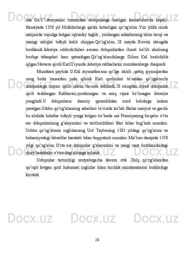 Jak   Go’l’’-dvoryanlar   tomonidan   dehqonlarga   berilgan   kamsituluvchi   laqab)-
fransiyada   1358   yil   Mulkdorlarga   qarshi   kotarilgan   qo’zg’alon   Yuz   yillik   urush
natijasida vujudga  kelgan iqtisodiy taglik , yoolangan askarlarning talon taroji  va
yanngi   soliqlar   tufayli   kelib   chiqqan.Qo’zg’alon   28   mayda   Bovezi   okrugida
boshlandi.Jakeriya   ishtirokchilari   asosan   dehqonlardan   iborat   bo’lib   aholining
boshqa   tabaqalari   ham   qatnashgan.Qo’zg’alonchilarga   Gilom   Kal   boshchilik
qilgan.Navarra qiroli KarlX iyunda Jakeriya rahbarlarini muzokaralarga chaqiradi. 
Muzokara   paytida   G.Kal   xiyonatkorona   qo’lga   olinib   ,qattiq   qiynoqlardan
song   boshi   tanasidan   judo   qilindi   Karl   qoshinlari   to’satdan   qo’zgalonchi
dehqonlarga   hujum   qiilib   ularni   tor-mor   keltiradi.20   mingdan   ziyod   dehqonlar
qirib   tashlangan   Rahbarsiz,uyushmagan   va   aniq   rejasi   bo’lmagan   Jakeriya
yengiladi.U   dehqonlarni   shaxsiy   qaramlikdan   ozod   bolishiga   imkon
yaratgan.Ushbu qo’zg’alonning sabablari to’risida ko’lab fikrlar mavjud va garchi
bu   alohida   holatlar   tufayli   yuzga   kelgan   bo’lsada   uni   Fransiyaning   birqator   o’rta
asr   dehqonlarining   g’alayonlari   va   tartibsizliklari   fikri   bilan   bog’lash   mumkin.
Ushbu   qo’zg’alonni   inglizlarning   Uot   Taylerning   1381   yildagi   qo’zg’aloni   va
bohamiyedagi taboritlar harakati bilan taqqoslash mumkin. Ma’lum darajada 1358
yilgi   qo’zg’alon   O’rta   asr   dehqonlar   g’alayonlari   va   yangi   vaxt   boshlanishidagi
diniy haraktalar o’rtasidagi aloqaga aylandi.
Dehqonlar   tartisizligi   sentyabrgacha   davom   etdi   .Xalq   qo’zg’alonidan
qo’rqib   ketgan   qirol   hukumati   inglizlar   bilan   tinchlik   mizokaralarini   boshlashga
kirishdi.  
24 