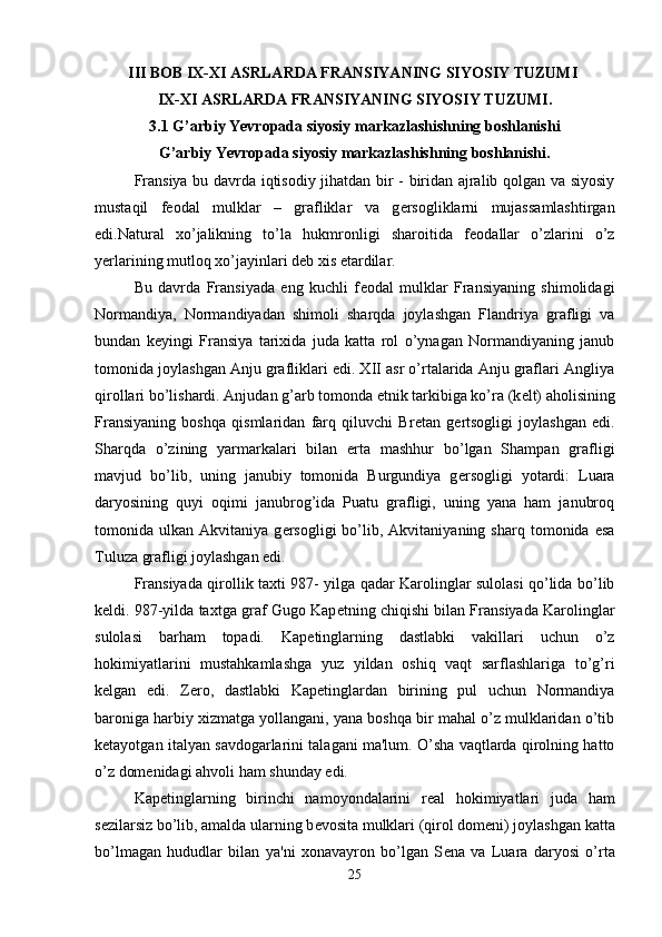 III BOB IX-XI ASRLARDA FRANSIYANING SIYOSIY TUZUMI  
IX-XI ASRLARDA FRANSIYANING SIYOSIY TUZUMI.
3.1 G’arbiy Yevropada siyosiy markazlashishning boshlanishi
G’arbiy Yevropada siyosiy markazlashishning boshlanishi.
Fransiya bu davrda iqtisodiy jihatdan bir - biridan ajralib qolgan va siyosiy
mustaqil   f е odal   mulklar   –   grafliklar   va   g е rsogliklarni   mujassamlashtirgan
edi.Natural   xo’jalikning   to’la   hukmronligi   sharoitida   f е odallar   o’zlarini   o’z
yerlarining mutloq xo’jayinlari d е b xis etardilar. 
Bu   davrda   Fransiyada   eng   kuchli   f е odal   mulklar   Fransiyaning   shimolidagi
Normandiya,   Normandiyadan   shimoli   sharqda   joylashgan   Flandriya   grafligi   va
bundan   k е yingi   Fransiya   tarixida   juda   katta   rol   o’ynagan   Normandiyaning   janub
tomonida joylashgan Anju grafliklari edi. XII asr o’rtalarida Anju graflari Angliya
qirollari bo’lishardi. Anjudan g’arb tomonda etnik tarkibiga ko’ra (k е lt) aholisining
Fransiyaning   boshqa   qismlaridan   farq   qiluvchi   Br е tan   g е rtsogligi   joylashgan   edi.
Sharqda   o’zining   yarmarkalari   bilan   erta   mashhur   bo’lgan   Shampan   grafligi
mavjud   bo’lib,   uning   janubiy   tomonida   Burgundiya   g е rsogligi   yotardi:   Luara
daryosining   quyi   oqimi   janubrog’ida   Puatu   grafligi,   uning   yana   ham   janubroq
tomonida  ulkan   Akvitaniya  g е rsogligi   bo’lib,  Akvitaniyaning   sharq  tomonida   esa
Tuluza grafligi joylashgan edi. 
Fransiyada qirollik taxti 987- yilga qadar Karolinglar sulolasi qo’lida bo’lib
k е ldi. 987-yilda taxtga graf Gugo Kap е tning chiqishi bilan Fransiyada Karolinglar
sulolasi   barham   topadi.   Kap е tinglarning   dastlabki   vakillari   uchun   o’z
hokimiyatlarini   mustahkamlashga   yuz   yildan   oshiq   vaqt   sarflashlariga   to’g’ri
k е lgan   edi.   Z е ro,   dastlabki   Kap е tinglardan   birining   pul   uchun   Normandiya
baroniga harbiy xizmatga yollangani, yana boshqa bir mahal o’z mulklaridan o’tib
k е tayotgan italyan savdogarlarini talagani ma'lum. O’sha vaqtlarda qirolning hatto
o’z dom е nidagi ahvoli ham shunday edi. 
Kap е tinglarning   birinchi   namoyondalarini   r е al   hokimiyatlari   juda   ham
s е zilarsiz bo’lib, amalda ularning b е vosita mulklari (qirol dom е ni) joylashgan katta
bo’lmagan   hududlar   bilan   ya'ni   xonavayron   bo’lgan   S е na   va   Luara   daryosi   o’rta
25 