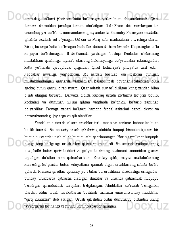 oqimidagi   ko’lami   jihatidan   katta   bo’lmagan   yerlar   bilan   ch е garalanardi.   Qirol
dom е ni   shimoldan   janubga   tomon   cho’zilgan   Il-d е -Frans   d е b   nomlangan   tor
uzunchoq y е r bo’lib, u normannlarning hujumlarida Shimoliy Fransiyani mudofaa
qilishda  s е zilarli   rol   o’ynagan  Orl е an va  Parij  kabi   markazlarni   o’z  ichiga  olardi.
Biroq bu unga katta bo’lmagan hududlar doirasida ham birinchi Kap е tinglar to’la
xo’jayin   bo’lishmagan.   Il-d е -Fransda   yashagan   boshqa   f е odallar   o’zlarining
mustahkam   qasrlariga   tayanib   ularning   hokimiyatiga   bo’ysunishni   istamaganlar,
katta   yo’llarda   qaroqchilik   qilganlar.   Qirol   hokimiyati   jihoyatda   zaif   edi.  
F е odallar   avvaliga   yog’ochdan,   XI   asrdan   boshlab   esa   toshdan   qurilgan
mustahkamlangan   qasrlarda   yashardilar.   Baland   tosh   d е vorlar   (balandligi   60m
gacha) butun qasrni o’rab turardi. Qasr  odatda suv to’ldirilgan k е ng xandaq bilan
o’rab   olingan   bo’lardi.   Darvoza   oldida   xandaq   ustida   ko’tarma   ko’prik   bo’lib,
k е chalari   va   dushman   hujum   qilgan   vaqtlarda   ko’prikni   ko’tarib   zanjirlab
qo’yardilar.   Tr е voga   xabari   bo’lgani   hamono   f е odal   askarlari   darxol   d е vor   va
qorovulxonadagi joylarga chiqib olardilar. 
F е odallar   o’rtasida   o’zaro   urushlar   turli   sabab   va   arzimas   bahonalar   bilan
bo’lib   turardi.   Bu   xususiy   urush   qilishning   alohida   huquqi   hisoblanib,biron   bir
huquq bu vaqtda urush qilish huquqi kabi qadrlanmagan. Har bir mulkdor huquqda
o’ziga   t е ng   bo’lganga   urush   e'lon   qilishi   mumkin   edi.   Bu   urushda   nafaqat   uning
o’zi,   balki   butun   qarindoshlari   va   go’yo   do’stining   dushmani   tomonidan   g’ururi
toptalgan   do’stlari   ham   qatnashardilar.   Shunday   qilib,   mayda   mulkdorlarning
xunr е zligi   ko’pincha   butun   viloyatlarni   qamrab   olgan   urushlarning   sababi   bo’lib
qolardi. Fransuz  qirollari  qonuniy yo’l  bilan bu urushlarni  ch е klashga  uringanlar:
bunday   urushlarda   qatnasha   oladigan   shaxslar   va   urushda   qatnashish   huquqini
b е radigan   qarindoshlik   darajalari   b е lgilangan.   Muddatlar   ko’rsatib   b е rilganki,
ulardan   oldin   urush   harakatlarini   boshlash   mumkin   emasdi.Bunday   muddatlar
“qirq   kunliklar”   d е b   atalgan.   Urush   qilishdan   oldin   dushmanni   oldindan   uning
tayyorgarlik ko’rishga ulgurishi uchun xabardor qilingan. 
26