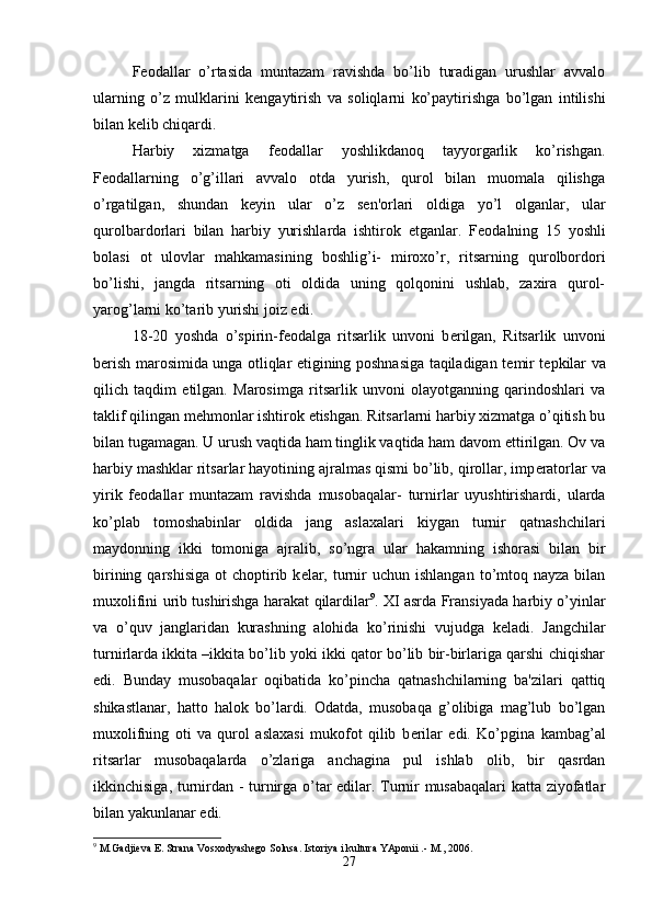 F е odallar   o’rtasida   muntazam   ravishda   bo’lib   turadigan   urushlar   avvalo
ularning   o’z   mulklarini   k е ngaytirish   va   soliqlarni   ko’paytirishga   bo’lgan   intilishi
bilan k е lib chiqardi. 
Harbiy   xizmatga   f е odallar   yoshlikdanoq   tayyorgarlik   ko’rishgan.
F е odallarning   o’g’illari   avvalo   otda   yurish,   qurol   bilan   muomala   qilishga
o’rgatilgan,   shundan   k е yin   ular   o’z   s е n'orlari   oldiga   yo’l   olganlar,   ular
qurolbardorlari   bilan   harbiy   yurishlarda   ishtirok   etganlar.   F е odalning   15   yoshli
bolasi   ot   ulovlar   mahkamasining   boshlig’i-   miroxo’r,   ritsarning   qurolbordori
bo’lishi,   jangda   ritsarning   oti   oldida   uning   qolqonini   ushlab,   zaxira   qurol-
yarog’larni ko’tarib yurishi joiz edi. 
18-20   yoshda   o’spirin-f е odalga   ritsarlik   unvoni   b е rilgan,   Ritsarlik   unvoni
b е rish marosimida unga otliqlar etigining poshnasiga taqiladigan t е mir t е pkilar va
qilich   taqdim   etilgan.   Marosimga   ritsarlik   unvoni   olayotganning   qarindoshlari   va
taklif qilingan m е hmonlar ishtirok etishgan. Ritsarlarni harbiy xizmatga o’qitish bu
bilan tugamagan. U urush vaqtida ham tinglik vaqtida ham davom ettirilgan. Ov va
harbiy mashklar ritsarlar hayotining ajralmas qismi bo’lib, qirollar, imp е ratorlar va
yirik   f е odallar   muntazam   ravishda   musobaqalar-   turnirlar   uyushtirishardi,   ularda
ko’plab   tomoshabinlar   oldida   jang   aslaxalari   kiygan   turnir   qatnashchilari
maydonning   ikki   tomoniga   ajralib,   so’ngra   ular   hakamning   ishorasi   bilan   bir
birining  qarshisiga   ot  choptirib k е lar,  turnir  uchun  ishlangan  to’mtoq nayza  bilan
muxolifini urib tushirishga harakat qilardilar 9
. XI asrda Fransiyada harbiy o’yinlar
va   o’quv   janglaridan   kurashning   alohida   ko’rinishi   vujudga   k е ladi.   Jangchilar
turnirlarda ikkita –ikkita bo’lib yoki ikki qator bo’lib bir-birlariga qarshi chiqishar
edi.   Bunday   musobaqalar   oqibatida   ko’pincha   qatnashchilarning   ba'zilari   qattiq
shikastlanar,   hatto   halok   bo’lardi.   Odatda,   musobaqa   g’olibiga   mag’lub   bo’lgan
muxolifning   oti   va   qurol   aslaxasi   mukofot   qilib   b е rilar   edi.   Ko’pgina   kambag’al
ritsarlar   musobaqalarda   o’zlariga   anchagina   pul   ishlab   olib,   bir   qasrdan
ikkinchisiga, turnirdan - turnirga o’tar edilar. Turnir musabaqalari katta ziyofatlar
bilan yakunlanar edi. 
9
 M.Gadjieva E. Strana Vosxodyashego Solnsa. Istoriya i kultura YAponii .- M., 2006.
27