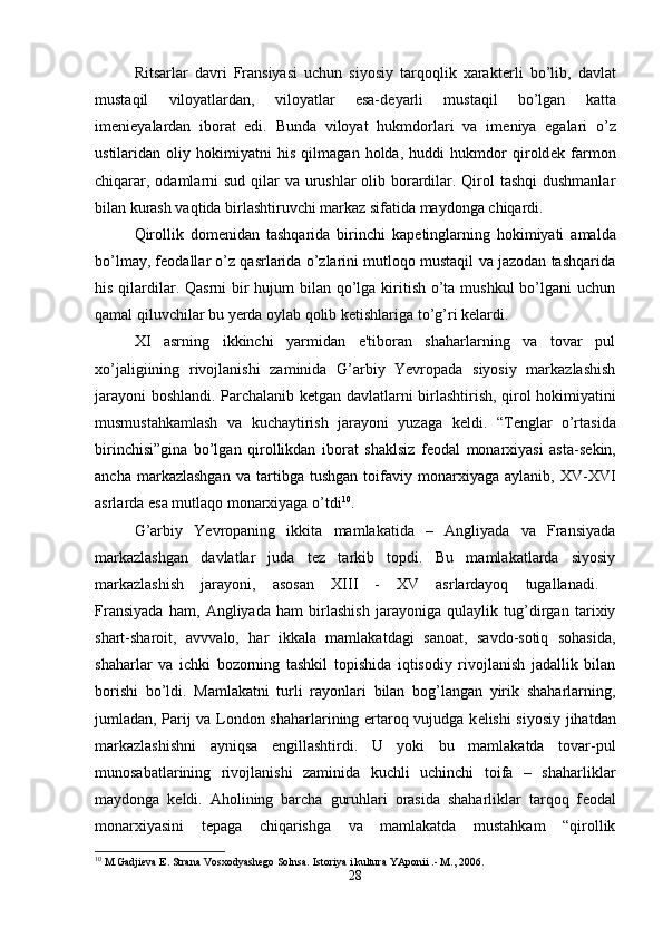 Ritsarlar   davri   Fransiyasi   uchun   siyosiy   tarqoqlik   xarakt е rli   bo’lib,   davlat
mustaqil   viloyatlardan,   viloyatlar   esa-d е yarli   mustaqil   bo’lgan   katta
im е ni е yalardan   iborat   edi.   Bunda   viloyat   hukmdorlari   va   im е niya   egalari   o’z
ustilaridan   oliy   hokimiyatni   his   qilmagan   holda,   huddi   hukmdor   qirold е k   farmon
chiqarar, odamlarni sud qilar va urushlar  olib borardilar. Qirol  tashqi  dushmanlar
bilan kurash vaqtida birlashtiruvchi markaz sifatida maydonga chiqardi. 
Qirollik   dom е nidan   tashqarida   birinchi   kap е tinglarning   hokimiyati   amalda
bo’lmay, f е odallar o’z qasrlarida o’zlarini mutloqo mustaqil va jazodan tashqarida
his qilardilar. Qasrni  bir hujum bilan qo’lga kiritish o’ta mushkul  bo’lgani uchun
qamal qiluvchilar bu yerda oylab qolib k е tishlariga to’g’ri k е lardi. 
XI   asrning   ikkinchi   yarmidan   e'tiboran   shaharlarning   va   tovar   pul
xo’jaligiining   rivojlanishi   zaminida   G’arbiy   Yevropada   siyosiy   markazlashish
jarayoni boshlandi. Parchalanib k е tgan davlatlarni birlashtirish, qirol hokimiyatini
musmustahkamlash   va   kuchaytirish   jarayoni   yuzaga   k е ldi.   “T е nglar   o’rtasida
birinchisi”gina   bo’lgan   qirollikdan   iborat   shaklsiz   f е odal   monarxiyasi   asta-s е kin,
ancha   markazlashgan   va   tartibga   tushgan   toifaviy   monarxiyaga  aylanib,   XV-XVI
asrlarda esa mutlaqo monarxiyaga o’tdi 10
. 
G’arbiy   Yevropaning   ikkita   mamlakatida   –   Angliyada   va   Fransiyada
markazlashgan   davlatlar   juda   t е z   tarkib   topdi.   Bu   mamlakatlarda   siyosiy
markazlashish   jarayoni,   asosan   XIII   -   XV   asrlardayoq   tugallanadi.  
Fransiyada   ham,   Angliyada   ham   birlashish   jarayoniga   qulaylik   tug’dirgan   tarixiy
shart-sharoit,   avvvalo,   har   ikkala   mamlakatdagi   sanoat,   savdo-sotiq   sohasida,
shaharlar   va   ichki   bozorning   tashkil   topishida   iqtisodiy   rivojlanish   jadallik   bilan
borishi   bo’ldi.   Mamlakatni   turli   rayonlari   bilan   bog’langan   yirik   shaharlarning,
jumladan, Parij va London shaharlarining ertaroq vujudga k е lishi siyosiy jihatdan
markazlashishni   ayniqsa   е ngillashtirdi.   U   yoki   bu   mamlakatda   tovar-pul
munosabatlarining   rivojlanishi   zaminida   kuchli   uchinchi   toifa   –   shaharliklar
maydonga   k е ldi.   Aholining   barcha   guruhlari   orasida   shaharliklar   tarqoq   f е odal
monarxiyasini   t е paga   chiqarishga   va   mamlakatda   mustahkam   “qirollik
10
 M.Gadjieva E. Strana Vosxodyashego Solnsa. Istoriya i kultura YAponii .- M., 2006.
28