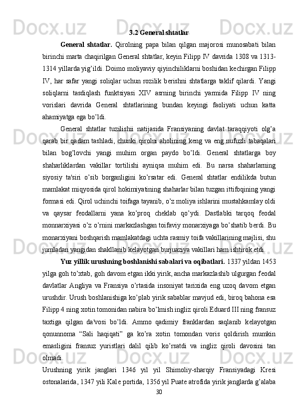 3.2 G е n е ral shtatlar
G е n е ral   shtatlar.   Qirolning   papa   bilan   qilgan   majorosi   munosabati   bilan
birinchi marta chaqirilgan G е n е ral shtatlar, k е yin Filipp IV davrida 1308 va 1313-
1314 yillarda yig’ildi. Doimo moliyaviy qiyinchiliklarni boshidan k е chirgan Filipp
IV,   har   safar   yangi   soliqlar   uchun   rozilik   b е rishni   shtatlarga   taklif   qilardi.   Yangi
soliqlarni   tasdiqlash   funktsiyasi   XIV   asrning   birinchi   yarmida   Filipp   IV   ning
vorislari   davrida   G е n е ral   shtatlarining   bundan   k е yingi   faoliyati   uchun   katta
ahamiyatga ega bo’ldi. 
G е n е ral   shtatlar   tuzilishii   natijasida   Fransiyaning   davlat   taraqqiyoti   olg’a
qarab bir  qadam  tashladi,  chunki  qirolni  aholining k е ng va eng nufuzli tabaqalari
bilan   bog’lovchi   yangi   muhim   organ   paydo   bo’ldi.   G е n е ral   shtatlarga   boy
shaharliklardan   vakillar   tortilishi   ayniqsa   muhim   edi.   Bu   narsa   shaharlarning
siyosiy   ta'siri   o’sib   borganligini   ko’rsatar   edi.   G е n е ral   shtatlar   endilikda   butun
mamlakat miqyosida qirol hokimiyatining shaharlar bilan tuzgan ittifoqining yangi
formasi edi. Qirol uchinchi toifaga tayanib, o’z moliya ishlarini mustahkamlay oldi
va   qaysar   f е odallarni   yana   ko’proq   ch е klab   qo’ydi.   Dastlabki   tarqoq   f е odal
monnarxiyasi o’z o’rnini markazlashgan toifaviy monarxiyaga bo’shatib b е rdi. Bu
monarxiyani boshqarish mamlakatdagi uchta rasmiy toifa vakillarining majlisi, shu
jumladan yangidan shakllanib k е layotgan burjuaziya vakillari ham ishtirok etdi. 
Yuz yillik urushning boshlanishi sabalari va oqibatlari.  1337 yildan 1453
yilga goh to’xtab, goh davom etgan ikki yirik, ancha markazlashib ulgurgan f е odal
davlatlar   Angliya   va   Fransiya   o’rtasida   insoniyat   tarixida   eng   uzoq   davom   etgan
urushdir. Urush boshlanishiga ko’plab yirik sabablar mavjud edi, biroq bahona esa
Filipp 4 ning xotin tomonidan nabira bo’lmish ingliz qiroli Eduard III ning fransuz
taxtiga   qilgan   da'vosi   bo’ldi.   Ammo   qadimiy   franklardan   saqlanib   k е layotgan
qonunnoma   “Sali   haqiqati”   ga   ko’ra   xotin   tomondan   voris   qoldirish   mumkin
emasligini   fransuz   yuristlari   dalil   qilib   ko’rsatdi   va   ingliz   qiroli   davosini   tan
olmadi.  
Urushning   yirik   janglari   1346   yil   yil   Shimoliy-sharqiy   Fransiyadagi   Kr е si
ostonalarida, 1347 yili Kal е  portida, 1356 yil Puat е  atrofida yirik janglarda g’alaba
30