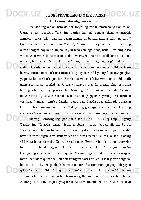 I BOB . FRANKLARNING ILK TARIXI
1.1 Fransiya davlatiga asos solinishi.
Franklarning   o’zlari   ham   dastlab   Reynning   narigi   tomonida   yashar   edilar.
Ularning   ota-   bobolari   Tatsitning   asarida   har   xil   nomlar   bilan,   chunonchi,
xamavlar,   sukambrlar,   batavlar   degan   nomlar   va   boshqa   nomlar   bilan   atalgan.   “
Frank”   degan   nom   (bu   so’zni   “jasur”,   “erkin”   deb   tarjima   qiladi)   III   asrning
o’rtalaridagina paydo bo’lib, qandaydir bitta qabilaga emas, balki, Reynning o’rta
va   qo’yi   oqimlarida   yashagan   butin   bir   gruppa   german   qabilalariga   taalluqli
umumiy bir nom edi, bu qabilalar dastlab reyn daryosining o’ng qirg’og’ida yashar
edilar. Dastlab ular rimliklarga nisbatan dushmanlik munosabatida bo’ldilar, kiyin
bu munosabat ancha do’stona munosabatga aylandi. 451 yildagi Katalaun jangida,
yuqorida   ko’rsatib   o’tilganidek,   franklar   fediratlar   sifatida   rimliklar   tarafida   turib
gunnlarga   qarshi   urushdilar.   O’sha   vaqtdayoq   ular   katta-katta   ikki   gruppaga
bo’lingan bo’lib, bir  gruppasi  (  ular Reynning qo’yi oqimida yashardilar ) dengiz
bo’yi   franklari   yoki   Sali   franklari   deb,   ikkinchi   gruppasi   Reynning   o’rta   oqimida
yashagan franklar – qirg’oq franklari yoki ripuar franklari deb atalar edi. Bulardan
kuchlisi   Sali   franklari   bo’lib,   ular   Galliyaning   g’arbiga   qarab   bordilar.   Ularning
ahamiyati V asr oxiri - VI asr boshlarida korol Xlodvig zamonida juda ham oshdi. 
Xlodvig.   Xlodvigning   podsholik   tarixi   (481-   511)   episkop   Grigoriy
Turskiyning   “Franklar   tarixi”   degan   kitobida   mufassal   bayon   qilingan   bo’lib,
Turskiy bu kitobni ancha kiyinroq, VI asrning ikkinchi yarmida yozgan. Franklar
hayotida ro’y bergan katta- katta voqealar Xlodvig nomi bilan bog’langan. Xlodvig
486   yilda   butun   shimoliy   Galliyani   istilo   qildi.   Rimning   bu   oblasti   hali   varvarlar
tomonidan   zabt   etilmagan   bo’lib,   Rim   imperiyasi   qulagandan   kiyin   Shimoliy
Galliyaning amalda koroli bo’lib qolgan Siagriy degan rimlik bir mahalliy magnat
tomonidan idora qilinar edi, bu oblastning markazi Parij edi. Siagriy franklarga sal
bo’lsa-   da,   jiddiy   bir   qarshilik   ko’rsata   olmadi.   Suasson   shahriga   yaqin   bir   joyda
qat’iy   bir   jang   bo’ldi.   Rim   qo’shini   franklar   tomonidan   tor-   mor   etildi.   Siagriy
vestgotlar koroli huzuriga qochdi, lekin vestgotlar koroli uni Xlodvigga tutib berdi.
Xlodvig asirni o’ldirishga buyruq berdi. Katta va muhim bir territoriyani- Sena va
4