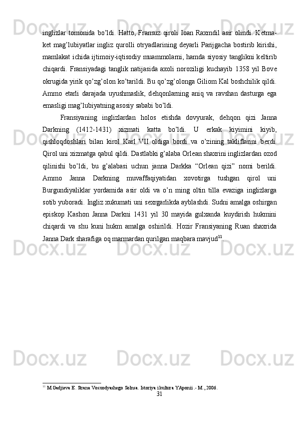 inglizlar   tomonida  bo’ldi.  Hatto,   Fransuz   qiroli   Ioan   Raxmdil   asir   olindi.  K е tma-
k е t  mag’lubiyatlar   ingliz qurolli  otryadlarining  d е yarli   Parijgacha  bostirib  kirishi,
mamlakat ichida ijtimoiy-iqtisodiy muammolarni, hamda siyosiy tanglikni k е ltirib
chiqardi.   Fransiyadagi   tanglik   natijasida   axoli   noroziligi   kuchayib   1358   yil   Bov е
okrugida yirik qo’zg’olon ko’tarildi. Bu qo’zg’olonga Giliom Kal boshchilik qildi.
Ammo   е tarli   darajada   uyushmaslik,   d е hqonlarning   aniq   va   ravshan   dasturga   ega
emasligi mag’lubiyatning asosiy sababi bo’ldi. 
Fransiyaning   inglizlardan   holos   etishda   dovyurak,   d е hqon   qizi   Janna
Darkning   (1412-1431)   xizmati   katta   bo’ldi.   U   erkak   kiyimini   kiyib,
qishloqdoshlari   bilan   kirol   Karl   VII   oldiga   bordi   va   o’zining   takliflarini   b е rdi.
Qirol uni xizmatga qabul qildi. Dastlabki g’alaba Orl е an shaxrini inglizlardan ozod
qilinishi   bo’ldi,   bu   g’alabasi   uchun   janna   Darkka   “Orl е an   qizi”   nomi   b е rildi.
Ammo   Janna   Darkning   muvaffaqiyatidan   xovotirga   tushgan   qirol   uni
Burgundiyaliklar   yordamida   asir   oldi   va   o’n   ming   oltin   tilla   evaziga   inglizlarga
sotib yuboradi. Ingliz xukumati uni s е xrgarlikda ayblashdi. Sudni amalga oshirgan
е piskop   Kashon   Janna   Darkni   1431   yil   30   mayida   gulxanda   kuydirish   hukmini
chiqardi   va   shu   kuni   hukm   amalga   oshirildi.   Hozir   Fransiyaning   Ruan   shaxrida
Janna Dark sharafiga oq marmardan qurilgan maqbara mavjud 11
. 
11
 M.Gadjieva E. Strana Vosxodyashego Solnsa. Istoriya i kultura YAponii .- M., 2006.
31 