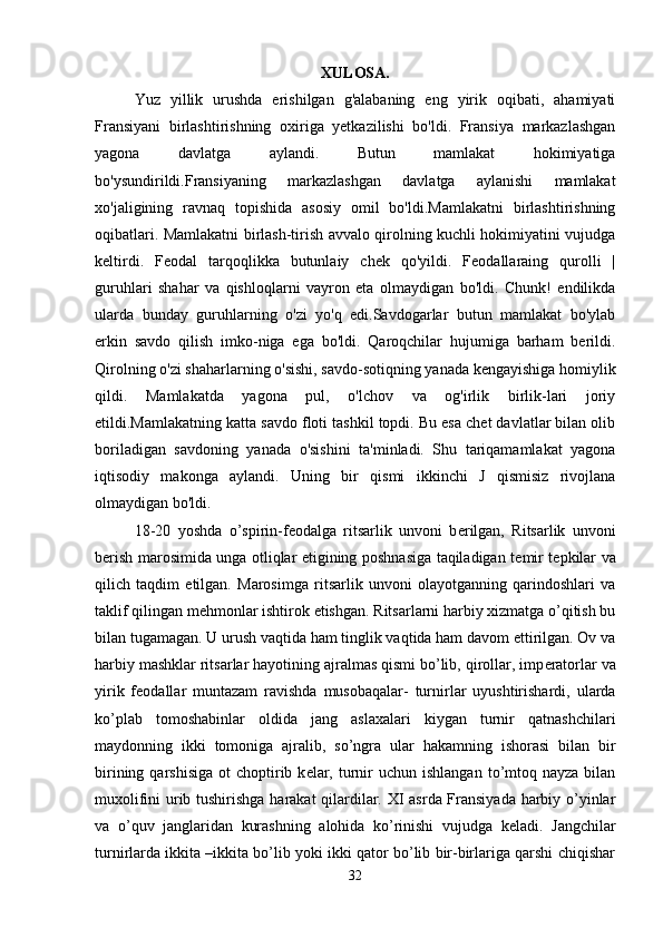 XULOSA.
Yuz   yillik   urushda   erishilgan   g'alabaning   eng   yirik   oqibati,   ahamiyati
Fransiyani   birlashtirishning   oxiriga   yetkazilishi   bo'ldi.   Fransiya   markazlashgan
yagona   davlatga   aylandi.   Butun   mamlakat   hokimiyatiga
bo'ysundirildi.Fransiyaning   markazlashgan   davlatga   aylanishi   mamlakat
xo'jaligining   ravnaq   topishida   asosiy   omil   bo'ldi.Mamlakatni   birlashtirishning
oqibatlari. Mamlakatni birlash-tirish avvalo qirolning kuchli hokimiyatini vujudga
keltirdi.   Feodal   tarqoqlikka   butunlaiy   chek   qo'yildi.   Feodallaraing   qurolli   |
guruhlari   shahar   va   qishloqlarni   vayron   eta   olmaydigan   bo'ldi.   Chunk!   endilikda
ularda   bunday   guruhlarning   o'zi   yo'q   edi.Savdogarlar   butun   mamlakat   bo'ylab
erkin   savdo   qilish   imko-niga   ega   bo'ldi.   Qaroqchilar   hujumiga   barham   berildi.
Qirolning o'zi shaharlarning o'sishi, savdo-sotiqning yanada kengayishiga homiylik
qildi.   Mamlakatda   yagona   pul,   o'lchov   va   og'irlik   birlik-lari   joriy
etildi.Mamlakatning katta savdo floti tashkil topdi. Bu esa chet davlatlar bilan olib
boriladigan   savdoning   yanada   o'sishini   ta'minladi.   Shu   tariqamamlakat   yagona
iqtisodiy   makonga   aylandi.   Uning   bir   qismi   ikkinchi   J   qismisiz   rivojlana
olmaydigan bo'ldi. 
18-20   yoshda   o’spirin-f е odalga   ritsarlik   unvoni   b е rilgan,   Ritsarlik   unvoni
b е rish marosimida unga otliqlar etigining poshnasiga taqiladigan t е mir t е pkilar va
qilich   taqdim   etilgan.   Marosimga   ritsarlik   unvoni   olayotganning   qarindoshlari   va
taklif qilingan m е hmonlar ishtirok etishgan. Ritsarlarni harbiy xizmatga o’qitish bu
bilan tugamagan. U urush vaqtida ham tinglik vaqtida ham davom ettirilgan. Ov va
harbiy mashklar ritsarlar hayotining ajralmas qismi bo’lib, qirollar, imp е ratorlar va
yirik   f е odallar   muntazam   ravishda   musobaqalar-   turnirlar   uyushtirishardi,   ularda
ko’plab   tomoshabinlar   oldida   jang   aslaxalari   kiygan   turnir   qatnashchilari
maydonning   ikki   tomoniga   ajralib,   so’ngra   ular   hakamning   ishorasi   bilan   bir
birining  qarshisiga   ot  choptirib k е lar,  turnir  uchun  ishlangan  to’mtoq nayza  bilan
muxolifini urib tushirishga harakat qilardilar. XI asrda Fransiyada harbiy o’yinlar
va   o’quv   janglaridan   kurashning   alohida   ko’rinishi   vujudga   k е ladi.   Jangchilar
turnirlarda ikkita –ikkita bo’lib yoki ikki qator bo’lib bir-birlariga qarshi chiqishar
32 