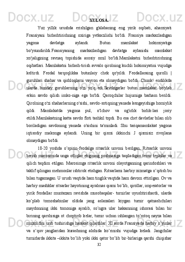 XULOSA.
Yuz   yillik   urushda   erishilgan   g'alabaning   eng   yirik   oqibati,   ahamiyati
Fransiyani   birlashtirishning   oxiriga   yetkazilishi   bo'ldi.   Fransiya   markazlashgan
yagona   davlatga   aylandi.   Butun   mamlakat   hokimiyatiga
bo'ysundirildi.Fransiyaning   markazlashgan   davlatga   aylanishi   mamlakat
xo'jaligining   ravnaq   topishida   asosiy   omil   bo'ldi.Mamlakatni   birlashtirishning
oqibatlari. Mamlakatni birlash-tirish avvalo qirolning kuchli hokimiyatini vujudga
keltirdi.   Feodal   tarqoqlikka   butunlaiy   chek   qo'yildi.   Feodallaraing   qurolli   |
guruhlari   shahar   va   qishloqlarni   vayron   eta   olmaydigan   bo'ldi.   Chunk!   endilikda
ularda   bunday   guruhlarning   o'zi   yo'q   edi.Savdogarlar   butun   mamlakat   bo'ylab
erkin   savdo   qilish   imko-niga   ega   bo'ldi.   Qaroqchilar   hujumiga   barham   berildi.
Qirolning o'zi shaharlarning o'sishi, savdo-sotiqning yanada kengayishiga homiylik
qildi.   Mamlakatda   yagona   pul,   o'lchov   va   og'irlik   birlik-lari   joriy
etildi.Mamlakatning katta savdo floti tashkil topdi. Bu esa chet davlatlar bilan olib
boriladigan   savdoning   yanada   o'sishini   ta'minladi.   Shu   tariqamamlakat   yagona
iqtisodiy   makonga   aylandi.   Uning   bir   qismi   ikkinchi   J   qismisiz   rivojlana
olmaydigan bo'ldi. 
18-20   yoshda   o’spirin-f е odalga   ritsarlik   unvoni   b е rilgan,   Ritsarlik   unvoni
b е rish marosimida unga otliqlar etigining poshnasiga taqiladigan t е mir t е pkilar va
qilich   taqdim   etilgan.   Marosimga   ritsarlik   unvoni   olayotganning   qarindoshlari   va
taklif qilingan m е hmonlar ishtirok etishgan. Ritsarlarni harbiy xizmatga o’qitish bu
bilan tugamagan. U urush vaqtida ham tinglik vaqtida ham davom ettirilgan. Ov va
harbiy mashklar ritsarlar hayotining ajralmas qismi bo’lib, qirollar, imp е ratorlar va
yirik   f е odallar   muntazam   ravishda   musobaqalar-   turnirlar   uyushtirishardi,   ularda
ko’plab   tomoshabinlar   oldida   jang   aslaxalari   kiygan   turnir   qatnashchilari
maydonning   ikki   tomoniga   ajralib,   so’ngra   ular   hakamning   ishorasi   bilan   bir
birining  qarshisiga   ot  choptirib k е lar,  turnir  uchun  ishlangan  to’mtoq nayza  bilan
muxolifini urib tushirishga harakat qilardilar. XI asrda Fransiyada harbiy o’yinlar
va   o’quv   janglaridan   kurashning   alohida   ko’rinishi   vujudga   k е ladi.   Jangchilar
turnirlarda ikkita –ikkita bo’lib yoki ikki qator bo’lib bir-birlariga qarshi chiqishar
32