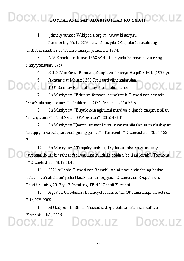 FOYDALANILGAN ADABIYOTLAR RO’YXATI:
1. Ijtimoiy tarmoq:Wikipedia.org.ru , www.history.ru
2. Bassmertny Yu.L. XIV asrda fransiyda dehqonlar harakatining 
dastlabki shartlari va tabiati Fransiya yilnomasi 1974; 
3. A.V.Konokotin Jakiya 1358 yilda fransiyada Ivonovo davlatining 
ilmiy yozuvlari 1964. 
4. XII XIV asrlarda fransus qishlog’i va Jakeriya.Hujjatlar M.L.;1935 yil
5. Jacquarie at Meuax 1358 Froissard yilnomalaridan. 
6. T.O’.Salimov F.E. Sultonov 7 sinf jahon tarixi..
7. Sh.Mirziyoev. “Erkin va farovon, demokratik O‘zbekiston davlatini 
birgalikda barpo etamiz”. Toshkent –“O‘zbekiston” -2016.56 B. 
8. Sh.Mirziyoev  “Buyuk kelajagimizni mard va olijanob xalqimiz bilan 
birga quramiz”.  Toshkent –“O‘zbekiston” -2016.488 B.
9. Sh.Mirziyoev.”Qonun ustuvorligi va inson manfaatlari ta’minlash-yurt
taraqqiyoti va xalq farovonligining garovi”.  Toshkent –“O‘zbekiston” -2016.488 
B.
10. Sh.Mirziyoev. “Tanqidiy tahlil, qat’iy tartib-intizom va shaxsiy 
javobgarlik-har bir rahbar faoliyatining kundalik qoidasi bo‘lishi kerak”. Toshkent 
–“O‘zbekiston” -2017.104 B. 
11. 2021 yillarda O‘zbekiston Respublikasini rivojlantirishning beshta 
ustuvor yo‘nalishi bo‘yicha Harakatlar strategiyasi. O‘zbekiston Respublikasi 
Prezidentining 2017 yil 7 fevraldagi PF-4947 sonli Farmoni
12. Agoston G., Masters B. Encyclopedia of the Ottoman Empire.Facts on
File, NY,2009.
13. M.Gadjieva E. Strana Vosxodyashego Solnsa. Istoriya i kultura 
YAponii .- M., 2006.
34