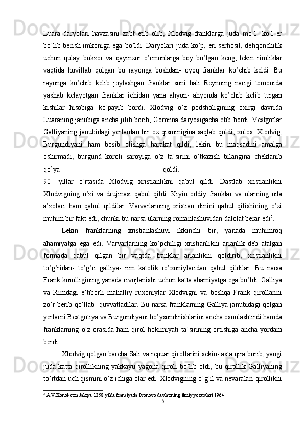 Luara   daryolari   havzasini   zabt   etib   olib,   Xlodvig   franklarga   juda   mo’l-   ko’l   er
bo’lib berish imkoniga ega  bo’ldi. Daryolari  juda  ko’p, eri  serhosil, dehqonchilik
uchun   qulay   bukzor   va   qayinzor   o’rmonlarga   boy   bo’lgan   keng,   lekin   rimliklar
vaqtida   huvillab   qolgan   bu   rayonga   boshdan-   oyoq   franklar   ko’chib   keldi.   Bu
rayonga   ko’chib   kelib   joylashgan   franklar   soni   hali   Reynning   narigi   tomonida
yashab   kelayotgan   franklar   ichidan   yana   ahyon-   ahyonda   ko’chib   kelib   turgan
kishilar   hisobiga   ko’payib   bordi.   Xlodvig   o’z   podsholigining   oxirgi   davrida
Luaraning janubiga ancha jilib borib, Goronna daryosigacha etib bordi. Vestgotlar
Galliyaning janubidagi yerlardan bir  oz qisminigina saqlab  qoldi, xolos. Xlodvig,
Burgundiyani   ham   bosib   olishga   harakat   qildi,   lekin   bu   maqsadini   amalga
oshirmadi,   burgund   koroli   saroyiga   o’z   ta’sirini   o’tkazish   bilangina   cheklanib
qo’ya   qoldi.  
90-   yillar   o’rtasida   Xlodvig   xristianlikni   qabul   qildi.   Dastlab   xristianlikni
Xlodvigning   o’zi   va   drujinasi   qabul   qildi.   Kiyin   oddiy   franklar   va   ularning   oila
a’zolari   ham   qabul   qildilar.   Varvarlarning   xristian   dinini   qabul   qilishining   o’zi
muhim bir fakt edi, chunki bu narsa ularning romanlashuvidan dalolat berar edi 2
. 
Lekin   franklarning   xristianlashuvi   ikkinchi   bir,   yanada   muhimroq
ahamiyatga   ega   edi.   Varvarlarning   ko’pchiligi   xristianlikni   arianlik   deb   atalgan
formada   qabul   qilgan   bir   vaqtda   franklar   arianlikni   qoldirib,   xristianlikni
to’g’ridan-   to’g’ri   galliya-   rim   katolik   ro’xoniylaridan   qabul   qildilar.   Bu   narsa
Frank korolligining yanada rivojlanishi uchun katta ahamiyatga ega bo’ldi. Galliya
va   Rimdagi   e’tiborli   mahalliy   ruxoniylar   Xlodvigni   va   boshqa   Frank   qirollarini
zo’r berib qo’llab- quvvatladilar. Bu narsa franklarning Galliya janubidagi qolgan
yerlarni Bestgotiya va Burgundiyani bo’ysundirishlarini ancha osonlashtirdi hamda
franklarning   o’z   orasida   ham   qirol   hokimiyati   ta’sirining   ortishiga   ancha   yordam
berdi. 
Xlodvig qolgan barcha Sali va repuar qirollarini sekin- asta qira borib, yangi
juda   katta   qirollikning   yakkayu   yagona   qiroli   bo’lib   oldi,   bu   qirollik   Galliyaning
to’rtdan uch qismini o’z ichiga olar edi. Xlodvigning o’g’il va nevaralari qirollikni
2
 A.V.Konokotin Jakiya 1358 yilda fransiyada Ivonovo davlatining ilmiy yozuvlari 1964.
5 