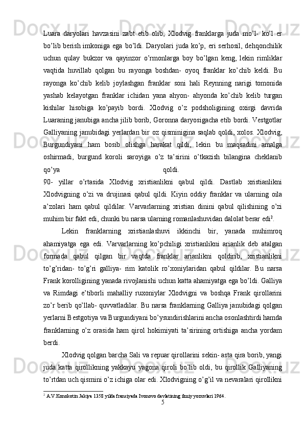 Luara   daryolari   havzasini   zabt   etib   olib,   Xlodvig   franklarga   juda   mo’l-   ko’l   er
bo’lib berish imkoniga ega  bo’ldi. Daryolari  juda  ko’p, eri  serhosil, dehqonchilik
uchun   qulay   bukzor   va   qayinzor   o’rmonlarga   boy   bo’lgan   keng,   lekin   rimliklar
vaqtida   huvillab   qolgan   bu   rayonga   boshdan-   oyoq   franklar   ko’chib   keldi.   Bu
rayonga   ko’chib   kelib   joylashgan   franklar   soni   hali   Reynning   narigi   tomonida
yashab   kelayotgan   franklar   ichidan   yana   ahyon-   ahyonda   ko’chib   kelib   turgan
kishilar   hisobiga   ko’payib   bordi.   Xlodvig   o’z   podsholigining   oxirgi   davrida
Luaraning janubiga ancha jilib borib, Goronna daryosigacha etib bordi. Vestgotlar
Galliyaning janubidagi yerlardan bir  oz qisminigina saqlab  qoldi, xolos. Xlodvig,
Burgundiyani   ham   bosib   olishga   harakat   qildi,   lekin   bu   maqsadini   amalga
oshirmadi,   burgund   koroli   saroyiga   o’z   ta’sirini   o’tkazish   bilangina   cheklanib
qo’ya   qoldi.  
90-   yillar   o’rtasida   Xlodvig   xristianlikni   qabul   qildi.   Dastlab   xristianlikni
Xlodvigning   o’zi   va   drujinasi   qabul   qildi.   Kiyin   oddiy   franklar   va   ularning   oila
a’zolari   ham   qabul   qildilar.   Varvarlarning   xristian   dinini   qabul   qilishining   o’zi
muhim bir fakt edi, chunki bu narsa ularning romanlashuvidan dalolat berar edi 2
. 
Lekin   franklarning   xristianlashuvi   ikkinchi   bir,   yanada   muhimroq
ahamiyatga   ega   edi.   Varvarlarning   ko’pchiligi   xristianlikni   arianlik   deb   atalgan
formada   qabul   qilgan   bir   vaqtda   franklar   arianlikni   qoldirib,   xristianlikni
to’g’ridan-   to’g’ri   galliya-   rim   katolik   ro’xoniylaridan   qabul   qildilar.   Bu   narsa
Frank korolligining yanada rivojlanishi uchun katta ahamiyatga ega bo’ldi. Galliya
va   Rimdagi   e’tiborli   mahalliy   ruxoniylar   Xlodvigni   va   boshqa   Frank   qirollarini
zo’r berib qo’llab- quvvatladilar. Bu narsa franklarning Galliya janubidagi qolgan
yerlarni Bestgotiya va Burgundiyani bo’ysundirishlarini ancha osonlashtirdi hamda
franklarning   o’z   orasida   ham   qirol   hokimiyati   ta’sirining   ortishiga   ancha   yordam
berdi. 
Xlodvig qolgan barcha Sali va repuar qirollarini sekin- asta qira borib, yangi
juda   katta   qirollikning   yakkayu   yagona   qiroli   bo’lib   oldi,   bu   qirollik   Galliyaning
to’rtdan uch qismini o’z ichiga olar edi. Xlodvigning o’g’il va nevaralari qirollikni
2
 A.V.Konokotin Jakiya 1358 yilda fransiyada Ivonovo davlatining ilmiy yozuvlari 1964.
5
